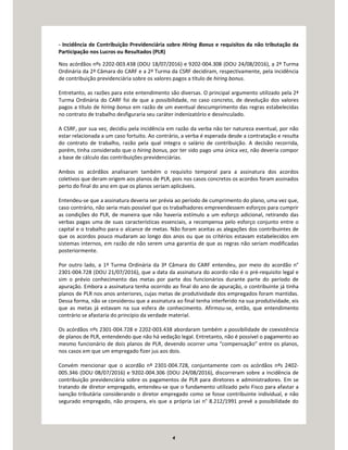 4
- Incidência de Contribuição Previdenciária sobre Hiring Bonus e requisitos da não tributação da
Participação nos Lucros ou Resultados (PLR)
Nos acórdãos nºs 2202-003.438 (DOU 18/07/2016) e 9202-004.308 (DOU 24/08/2016), a 2ª Turma
Ordinária da 2ª Câmara do CARF e a 2ª Turma da CSRF decidiram, respectivamente, pela incidência
de contribuição previdenciária sobre os valores pagos a título de hiring bonus.
Entretanto, as razões para este entendimento são diversas. O principal argumento utilizado pela 2ª
Turma Ordinária do CARF foi de que a possibilidade, no caso concreto, de devolução dos valores
pagos a título de hiring bonus em razão de um eventual descumprimento das regras estabelecidas
no contrato de trabalho desfiguraria seu caráter indenizatório e desvinculado.
A CSRF, por sua vez, decidiu pela incidência em razão da verba não ter natureza eventual, por não
estar relacionada a um caso fortuito. Ao contrário, a verba é esperada desde a contratação e resulta
do contrato de trabalho, razão pela qual integra o salário de contribuição. A decisão recorrida,
porém, tinha considerado que o hiring bonus, por ter sido pago uma única vez, não deveria compor
a base de cálculo das contribuições previdenciárias.
Ambos os acórdãos analisaram também o requisito temporal para a assinatura dos acordos
coletivos que deram origem aos planos de PLR, pois nos casos concretos os acordos foram assinados
perto do final do ano em que os planos seriam aplicáveis.
Entendeu-se que a assinatura deveria ser prévia ao período de cumprimento do plano, uma vez que,
caso contrário, não seria mais possível que os trabalhadores empreendessem esforços para cumprir
as condições do PLR, de maneira que não haveria estímulo a um esforço adicional, retirando das
verbas pagas uma de suas características essenciais, a recompensa pelo esforço conjunto entre o
capital e o trabalho para o alcance de metas. Não foram aceitas as alegações dos contribuintes de
que os acordos pouco mudaram ao longo dos anos ou que os critérios estavam estabelecidos em
sistemas internos, em razão de não serem uma garantia de que as regras não seriam modificadas
posteriormente.
Por outro lado, a 1ª Turma Ordinária da 3ª Câmara do CARF entendeu, por meio do acordão n°
2301-004.728 (DOU 21/07/2016), que a data da assinatura do acordo não é o pré-requisito legal e
sim o prévio conhecimento das metas por parte dos funcionários durante parte do período de
apuração. Embora a assinatura tenha ocorrido ao final do ano de apuração, o contribuinte já tinha
planos de PLR nos anos anteriores, cujas metas de produtividade dos empregados foram mantidas.
Dessa forma, não se considerou que a assinatura ao final tenha interferido na sua produtividade, eis
que as metas já estavam na sua esfera de conhecimento. Afirmou-se, então, que entendimento
contrário se afastaria do princípio da verdade material.
Os acórdãos nºs 2301-004.728 e 2202-003.438 abordaram também a possibilidade de coexistência
de planos de PLR, entendendo que não há vedação legal. Entretanto, não é possível o pagamento ao
mesmo funcionário de dois planos de PLR, devendo ocorrer uma “compensação” entre os planos,
nos casos em que um empregado fizer jus aos dois.
Convém mencionar que o acordão nº 2301-004.728, conjuntamente com os acórdãos nºs 2402-
005.346 (DOU 08/07/2016) e 9202-004.306 (DOU 24/08/2016), discorreram sobre a incidência de
contribuição previdenciária sobre os pagamentos de PLR para diretores e administradores. Em se
tratando de diretor empregado, entendeu-se que o fundamento utilizado pelo Fisco para afastar a
isenção tributária considerando o diretor empregado como se fosse contribuinte individual, e não
segurado empregado, não prospera, eis que a própria Lei n° 8.212/1991 prevê a possibilidade do
 