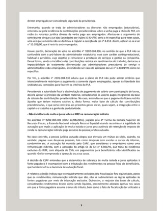 5
diretor empregado ser considerado segurado da previdência.
Entretanto, quando se trata de administradores ou diretores não empregados (estatutários),
entendeu-se pela incidência de contribuições previdenciárias sobre a verba paga a título de PLR, em
razão da natureza jurídica diversa da verba paga aos empregados. Afastou-se o argumento do
contribuinte de que a Lei das Sociedades por Ações (6.404/76) seria a lei específica para estes casos,
uma vez que a mesma não se destinou a regular a exceção da Lei n° 8.212. Assim, aplicar-se-ia a Lei
n° 10.101/00, que é restrita aos empregados.
Houve porém, declaração de voto no acórdão n° 9202-004.306, no sentido de que a PLR não se
confundiria com o pró-labore do administrador estatutário, esse com caráter contraprestacional,
habitual e periódico, cujo objetivo é remunerar a prestação de serviços e gestão da companhia.
Dessa forma, sendo a incidência das contribuições restrita aos rendimentos do trabalho, destacou a
impossibilidade de tratamento diferenciado aos administradores prestadores de serviço e
administradores não-empregados, entendendo ser caso de aplicação da Lei n° 6.404/1976 como lei
específica.
Por fim, o acórdão n° 2301-004.730 aduziu que o plano de PLR não pode adotar critérios que
intencionalmente restrinjam o pagamento a somente alguns empregados, apesar da liberdade dos
sindicatos ou comissões para fixarem os critérios do PLR.
Percebendo a autoridade fiscal a dissimulação de pagamento de salário com participação de lucros,
deverá aplicar o princípio da verdade material, considerando os valores pagos integrantes da base
de cálculo das contribuições previdenciárias. Na caso, entendeu-se que o pagamento ficava restrito
àqueles que teriam maiores salários e, desta forma, maior base de cálculo das contribuições
previdenciárias, o que seria contrário aos preceitos gerais da lei, quais sejam, a integração entre o
capital e o trabalho e o ganho de produtividade.
- Não incidência de multa e juros sobre o IRRF na remuneração indireta
No acórdão nº 9202-004.301 (DOU 17/08/2016), julgado pela 2ª Turma da Câmara Superior de
Recursos Fiscais, a Fazenda Nacional interpôs Recurso Especial visando reconhecer a legalidade da
autuação que impôs a aplicação de multa isolada e juros pela ausência de retenção de imposto de
renda na remuneração indireta paga ao sócio da pessoa jurídica autuada.
No caso concreto, a pessoa jurídica autuada alegou que efetuou um mútuo ao sócio, quando, na
verdade, pagava suas despesas pessoais, tais como despesas com escolas e cursos de idiomas,
condomínio etc. A autuação foi mantida pelo CARF, que considerou o empréstimo como uma
remuneração indireta, com a aplicação do artigo 61 da Lei n° 8.981/95, que trata da incidência
exclusiva do IRRF, com alíquota de 35%, em pagamentos para beneficiários não identificados ou
quando não for comprovada a operação ou a sua causa.
A decisão da CSRF entendeu que a sistemática de cobrança de multa isolada e juros aplicados à
fonte pagadora é incompatível com a tributação dos rendimentos na pessoa física do beneficiário,
que também sofreu a lavratura de autuação fiscal.
A relatora acórdão indicou que o enquadramento utilizado pela Fiscalização fora equivocado, posto
que os rendimentos, remuneração indireta que são, não se submeteriam as regras aplicadas às
fontes pagadoras por meio de tributação exclusiva. Outrossim, o reajuste das bases de cálculo,
considerando rendimentos brutos como sendo líquidos, procedimento adotado apenas nos casos
em que a fonte pagadora assume o ônus do tributo, bem como o fato da fiscalização ter utilizado a
 