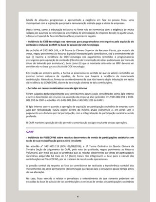 6
tabela de alíquotas progressivas e apresentado a exigência em face da pessoa física, seria
incompatível com a legislação que prevê a remuneração indireta paga a sócios de empresas.
Dessa forma, como a tributação exclusiva na fonte não se harmoniza com a exigência de multa
isolada por ausência de retenção na sistemática de antecipação do imposto devido no ajuste anual,
o Recurso Especial da Fazenda Nacional teve provimento negado.
- Incidência da CIDE-tecnologia nas remessas para programadoras estrangeiras pela aquisição de
conteúdo e inclusão do IRRF na base de cálculo da CIDE-tecnologia
No acórdão nº 9303-004.149, a 3ª Turma da Câmara Superior de Recursos Fiscais, por maioria de
votos, negou provimento ao Recurso Especial interposto pelo contribuinte, sob o entendimento de
que (i) haveria a incidência da CIDE-tecnologia nos pagamentos remetidos à programadoras
estrangeiras pela aquisição de conteúdo (‘direitos de transmissão de obras audiovisuais por meio de
sinais de televisão por assinatura’), bem como (ii) que o montante referente ao IRRF deveria ser
considerado na base para o cálculo da CIDE-tecnologia.
Em relação ao primeiro ponto, a Turma se posicionou no sentido de que os valores remetidos ao
exterior teriam natureza de royalties, de forma que haveria a incidência da mencionada
contribuição. Além disso, firmou-se o entendimento de que não haveria dupla tributação em razão
da incidência da CONDECINE, diante da destinação distinta de tais contribuições.
- Decisões em casos considerados como de ágio interno
Foram julgados desfavoravelmente aos contribuintes alguns casos considerados como ágio interno
e sem o desembolso de recursos na aquisição da empresa alvo (acórdãos nºs 9101-002.391 e 9101-
002.392 da CSRF e acórdãos nºs 1402-002.204 e 1402-002.203 do CARF).
O ágio interno ocorre quando a operação de aquisição de participação societária de empresa com
ágio por rentabilidade futura ocorre dentro do mesmo grupo econômico e, em geral, sem o
pagamento em dinheiro por tal participação, com a integralização da participação societária sendo
preferida.
O CARF mantém a posição de não permitir a amortização do ágio resultante dessas operações.
CARF
- Incidência do PIS/COFINS sobre receitas decorrentes de venda de participações societárias em
razão de sua reclassificação para o ativo circulante
No acórdão n° 3401-003.113 (DOU 03/08/2016), a 1ª Turma Ordinária da Quarta Câmara da
Terceira Seção de Julgamento do CARF, pelo voto de qualidade, negou provimento ao Recurso
Voluntário, por meio do qual se pretendia que as receitas decorrentes da venda de participações
societárias adquiridas há mais de 12 (doze) meses não integrassem a base para o cálculo das
contribuições ao PIS e COFINS, por se tratarem de receitas não operacionais.
A questão central diz respeito ao fato do contribuinte ter realizado a transferência contábil dos
investimentos do ativo permanente (denominação da época) para o circulante pouco tempo antes
de sua alienação.
No caso, ficou vencido o relator e prevaleceu o entendimento de que somente poderiam ser
excluídas da base de cálculo de tais contribuições as receitas de vendas de participações societárias
 