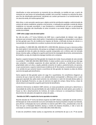 7
classificadas no ativo permanente no momento de sua alienação, na medida em que, a partir do
momento em que houve tal reclassificação contábil, teria ocorrido ‘mudança na natureza do ativo,
para fins de classificação patrimonial’, perdendo seu caráter permanente e se transformando ‘em
um ativo de venda, de receita operacional.’
Além disso, o voto vencedor aponta que o objeto social do contribuinte engloba a administração de
carteira de valores mobiliários, próprios e de terceiros, a realização de aquisição e venda de valores
mobiliários no mercado secundário, o que fortaleceria o entendimento de que as participações
societárias adquiridas são classificadas no ativo circulante e sua venda integra a receita bruta de
vendas da entidade.
- CARF volta a julgar casos de stock option
No mês de julho a 2ª Turma Ordinária do CARF teve a oportunidade de debater mais alguns
processos que versavam sobre stock option. A equivalência dos julgados correspondem a ocorrência
de fato gerador para fins de incidência do Imposto de Renda, a definição da base de cálculo e a
manutenção da necessidade de se analisar os planos de stock option de cada empresa.
Nos acórdãos n°s 2402-005.346, 2202-003.437 e 2202-003.436, destacou-se que a natureza jurídica
das stock option é remuneratória, isto porque as vantagens econômicas oferecidas aos empregados
na aquisição de lotes de ações da empresa, quando comparadas com o efetivo valor de mercado
dessas mesmas ações, configuram-se ganho patrimonial do empregado decorrente, exclusivamente,
do trabalho, ou seja, da relação de emprego mantida com a empresa.
Quanto o aspecto temporal do fato gerador do imposto de renda, houve prolação de voto vencido
no acórdão n° 2402-005.346 (DOU 08/07/2016). O relator proferiu voto no sentido de que tão logo
seja cumprida a condição suspensiva do plano (período de carência), o beneficiário deterá a
propriedade sobre um ativo, a opção, podendo converter em ações e, posteriormente, em pecúnia,
o que caracterizaria o aspecto material para incidência do IR. No entanto, o entendimento vencedor
é no sentido de que somente haverá a ocorrência de fato gerador do imposto na data do efetivo
exercício da opção pelo beneficiário.
Outro aspecto do fato gerador posto em voga foi o quantitativo. Os conselheiros chegaram ao
consenso de que a base de cálculo a ser adotada deverá corresponder a diferença entre o valor
pago para aquisição das ações (valor previsto nos contratos) e o valor de mercado destas ações na
data da liquidação financeira, ou seja, do exercício da opção de compra. Dessa forma, a base de
cálculo deverá corresponder ao ganho patrimonial do beneficiário.
Conforme informamos no Boletim CARF anterior, os novos precedentes continuam a determinar a
necessidade de análise das peculiaridades de cada modelo de plano de stock option, para avaliar se
houve ou não o desvirtuamento do instituto, de modo a mensurar as consequências tributárias
decorrentes de cada plano de opção de compra de ações.
- Decisões do CARF a respeito dos lucros apurados no exterior
Recente decisão da 1ª Turma da Câmara Superior do CARF afastou a aplicação de acordo contra a
bitributação da renda envolvendo lucros de controladas de empresa brasileira situadas nas Holanda,
para afirmar a tributação dos lucros auferidos no exterior pelo IRPJ e CSLL, prevalecendo a tese do
Fisco de que a tributação brasileira alcança a receita de empresa brasileira, e não o lucro da
controlada no exterior (acórdãos n°s 9101-002.330 e 9101-002.331).
O voto do conselheiro relator acatou os argumentos do contribuinte de que o art. 7º do acordo
 