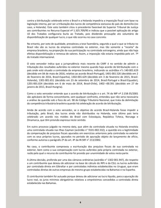 8
contra a bitributação celebrado entre o Brasil e a Holanda impediria a imposição fiscal com base na
legislação interna, por ser a tributação dos lucros de competência exclusiva do país de domicílio (no
caso, a Holanda). Este voto também citou o precedente favorável do Superior Tribunal de Justiça
aos contribuintes no Recurso Especial nº 1.325.709/RS e indicou que a possível aplicação do artigo
10 dos Tratados configuraria burla ao Tratado, pois dividendo pressupõe ato voluntário de
disponibilização de qualquer lucro, o que não ocorreu no caso concreto.
No entanto, por voto de qualidade, prevaleceu a tese fazendária, segundo a qual o que se tributa no
Brasil não são os lucros da empresa controlada no exterior, mas tão somente a “receita” da
empresa brasileira, na proporção da sua participação na controlada estrangeira, ainda que não haja
efetiva disponibilização e remessa de valores. Assim, a imposição não estaria impedida pelo art. 7º
do tratado internacional.
O voto vencedor indica que a jurisprudência mais recente do CARF é no sentido de admitir a
tributação dos resultados auferidos no exterior mesmo quando haja acordo de bitributação com o
país onde está situado a controlada da empresa brasileira, indicando os acórdãos n°s 140-001.619
(decidido em 04 de maio de 2016, relativo ao acordo Brasil-Portugal), 1401-001.526 (decidido em 2
de fevereiro de 2016, Brasil-Espanha), 1302-001.629 (decidido em 3 de fevereiro de 2015, Brasil-
Holanda), 1301-001.651 (decidido em 23 de setembro de 2014, Brasil-Portugal e Brasil-Equador),
1201-001.024 (decidido em 6 de maio de 2014, Brasil-Chile), 1402-¬00.391 (decidido em 27 de
janeiro de 2011, Brasil-Hungria).
Como o voto vencedor entende que o acordo de bitributação e o art. 74 da MP nº 2.158-35/2001
são aplicáveis de forma concomitante, sem qualquer confronto, entendeu que não seria necessária
a análise da questão sob o foco do art. 98 do Código Tributário Nacional, que trata da delimitação
da competência tributária brasileira quando há celebração de acordo de bitributação.
Ainda de acordo com o voto vencedor, se o objetivo do acordo Brasil-Holanda fosse impedir a
tributação, pelo Brasil, dos lucros ainda não distribuídos na Holanda, este último país teria
celebrado um acordo nos moldes do Brasil com Eslováquia, República Tcheca, Noruega e
Dinamarca, que têm previsão expressa neste sentido.
Em outro processo julgado na mesma data, que além da controlada situada na Holanda envolvia
uma controlada situada nas Ilhas Cayman (acórdão n° 9101-002.332), a questão era a legitimidade
da compensação de prejuízos fiscais apurados em exercícios anteriores pela controlada no exterior
com os seus próprios lucros, apurados no período de apuração objeto do lançamento de ofício,
conforme autoriza o parágrafo 2º do art. 4º da IN SRF n° 213/2002.
No caso, o contribuinte comprovou a escrituração dos prejuízos fiscais de sua controlada no
exterior, bem como a sua compensação com lucros auferidos pela própria controlada no exterior,
razão pela qual o recurso do contribuinte foi provido por unanimidade de votos nesta parte.
A última decisão, proferida por uma das câmaras ordinárias (acórdão n° 1302-001.947), diz respeito
a um contribuinte que deixou de adicionar na base de cálculo do IRPJ e da CSLL os lucros auferidos
por controlada direta em Gibraltar e por controladas indiretas estabelecidas no Uruguai, que eram
controladas diretas de outras empresas do mesmo grupo estabelecidas na Bahamas e na Espanha.
O contribuinte também foi autuado porque deixou de adicionar ao lucro líquido, para a apuração do
lucro real, os juros mínimos obrigatórios relativos a empréstimos concedidos a controlada direta
estabelecida nas Bahamas.
 