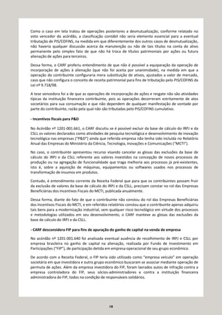 10
Como o caso em tela tratou de operações posteriores a desmutualização, conforme relatado no
voto vencedor do acórdão, a classificação contábil não seria elemento essencial para a eventual
tributação de PIS/COFINS, na medida em que diferentemente dos outros casos de desmutualização,
não haveria qualquer discussão acerca da manutenção ou não de tais títulos na conta do ativo
permanente pelo simples fato de que não há troca de títulos patrimoniais por ações ou futura
alienação de ações para terceiros.
Dessa forma, o CARF proferiu entendimento de que não é possível a equiparação da operação de
incorporação de ações à alienação (que não foi aceita por unanimidade), na medida em que a
operação do contribuinte configuraria mera substituição de ativos, ajustados a valor de mercado,
caso que não configura o conceito de receita patrimonial para fins de tributação pelo PIS/COFINS da
Lei nº 9.718/98.
A tese vencedora foi a de que as operações de incorporação de ações e resgate não são atividades
típicas da instituição financeira contribuinte, pois as operações decorreram estritamente de atos
societários para sua consumação e que não dependem de qualquer manifestação de vontade por
parte do contribuinte, razão pela qual não são tributadas pelo PIS/COFINS cumulativo.
- Incentivos fiscais para P&D
No Acórdão nº 1201-001.661, o CARF discutiu se é possível excluir da base de cálculo do IRPJ e da
CSLL os valores declarados como atividades de pesquisa tecnológica e desenvolvimento de inovação
tecnológica nas empresas (“P&D”) ainda que referida empresa não tenha sido incluída no Relatório
Anual das Empresas do Ministério da Ciência, Tecnologia, Inovações e Comunicações (“MCTI”).
No caso, o contribuinte apresentou recurso visando cancelar as glosas das exclusões da base de
cálculo do IRPJ e da CSLL referente aos valores investidos na concepção de novos processos de
produção ou na agregação de funcionalidade que traga melhoria aos processos já pré-existentes,
isto é, sobre a aquisição de máquinas, equipamentos ou softwares usados nos processos de
transformação de insumos em produtos.
Contudo, é entendimento corrente da Receita Federal que para que os contribuintes possam fruir
da exclusão de valores da base de cálculo do IRPJ e da CSLL, precisam constar no rol das Empresas
Beneficiárias dos Incentivos Fiscais do MCTI, publicada anualmente.
Dessa forma, diante do fato de que o contribuinte não constou do rol das Empresas Beneficiárias
dos Incentivos Fiscais do MCTI, e em referidos relatórios constou que o contribuinte apenas adquiriu
tais bens para a modernização industrial, sem qualquer risco tecnológico em virtude dos processos
e metodologias utilizados em seu desenvolvimento, o CARF manteve as glosas das exclusões da
base de cálculo do IRPJ e da CSLL.
- CARF desconsidera FIP para fins de apuração do ganho de capital na venda de empresa
No acórdão nº 1201-001.640 foi analisada eventual ausência de recolhimento de IRPJ e CSLL por
empresa brasileira no ganho de capital na alienação, realizada por Fundo de Investimento em
Participações (“FIP”), de participação detida em empresa operacional de seu grupo econômico.
De acordo com a Receita Federal, o FIP teria sido utilizado como “empresa veículo” em operação
societária em que investidora e outro grupo econômico buscaram se associar mediante operação de
permuta de ações. Além da empresa investidora do FIP, foram lavrados autos de infração contra a
empresa controladora do FIP, seus sócios-administradores e contra a instituição financeira
administradora do FIP, todos na condição de responsáveis solidários.
 