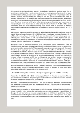 11
O argumento da Receita Federal em relação à simulação era baseado nos seguintes fatos: (i) o FIP
possuía um único investidor e um único investimento, empresa operacional pertencente ao grupo
econômico do investidor, sendo que seu capital social era integralmente composto por ações da
empresa investida, no valor de R$1,775 bilhão; (ii) três dias após a transferência das ações da
empresa investida para o FIP, foi anunciado que a empresa investida seria incorporada por empresa
pertencente a terceiro grupo econômico, que, por sua vez, emitiu ações no valor de R$ 8,8 bilhões,
como forma de remunerar o FIP pelas ações de sua empresa investida, que acabara de ser
incorporada; (iii) nesse mesmo dia, as ações originalmente avaliadas em R$ 8,8 bilhões foram
transferidas para uma outra empresa holding (cujos sócios eram os acionistas da empresa
investidora do FIP e os acionistas da empresa incorporadora), porém há um preço inferior de R$ 4,9
bilhões.
Não obstante o aparente prejuízo na operação, a Receita Federal entendeu que houve ganho de
capital, já que ativos avaliados em R$ 1,775 bilhão foram trocados por outros avaliados em R$ 4,9
bilhões. Além disso, houve simulação diante das step transactions implementaras para que o
referido ganho ficasse adstrito ao FIP, não tributável como pessoa jurídica, hipótese em que o
pagamento do imposto ficaria diferido ao momento do resgate do investimento pelos cotistas –
havendo, portanto, planejamento fiscal abusivo.
Ao julgar o caso, os seguintes elementos foram considerados para o julgamento a favor do
entendimento de que houve simulação praticada pela empresa controladora do FIP: (i) existência de
um único investidor, que constitui o FIP com ações de sua empresa operacional que três dias depois
foi objeto de incorporação por outra empresa; (ii) a constituição do FIP não carreou novos
investimentos na empresa investida; (iii) o FIP não participou do processo decisório que culminou
na incorporação da empresa investida por outro grupo econômico; (iv) a empresa investida não se
encontrava em processo de recuperação ou reestruturação societária; (v) o FIP teria investido na
empresa e logo em seguida vendido sua participação, o que configura a step transaction; (vi)
nenhuma etapa no processo seguiu padrões de mercado; e (vii) não ocorreu análise e negociação de
investimento entre empresa investidora do FIP e incorporadora da empresa investida, sendo que o
argumento de que a criação do FIP seria justamente para acelerar o processo não deveria proceder.
A autuação também foi mantida em relação à empresa investidora e seus sócios-administradores,
mas não para a instituição financeira administradora, diante da ausência de prova sobre a sua
participação nas decisões que culminaram na autuação fiscal.
- Dedutibilidade de royalties por direito autoral (uso de personagens em produtos no Brasil)
No acórdão nº 1301-002.435, o CARF analisou a possibilidade de dedução de despesas efetuadas
por contribuintes aos titulares dos personagens de obras artísticas no exterior, mediante contratos
de direitos autorais, nos termos do art. 355 do RIR/99.
A questão é o tratamento jurídico conferido a este tipo de operação. A Fazenda Nacional entende
que tais valores são royalties pagos pela licença de uso de marca, com limitação da dedutibilidade a
1% da receita de venda.
Todavia, tendo em vista que os percentuais praticados no mercado são superiores e normalmente
temos transações entre partes não relacionadas, os contribuintes pautam a possibilidade de
dedução de tais valores tendo em vista que personagens de histórias em quadrinhos, desenhos
animados e de computação gráfica amoldam-se ao conceito de direito autoral previsto em lei, o que
foi aceito por unanimidade pelo CARF, que ainda destacou que não era necessário o registro no
INPI.
 
