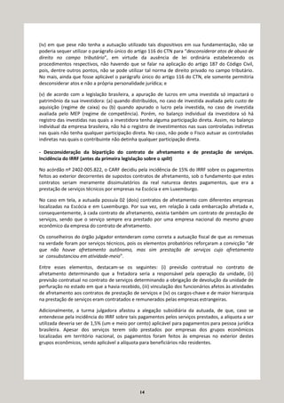 14
(iv) em que pese não tenha a autuação utilizado tais dispositivos em sua fundamentação, não se
poderia sequer utilizar o parágrafo único do artigo 116 do CTN para “desconsiderar atos de abuso de
direito no campo tributário”, em virtude da ausência de lei ordinária estabelecendo os
procedimentos respectivos, não havendo que se falar na aplicação do artigo 187 do Código Civil,
pois, dentre outros pontos, não se pode utilizar tal norma de direito privado no campo tributário.
No mais, ainda que fosse aplicável o parágrafo único do artigo 116 do CTN, ele somente permitiria
desconsiderar atos e não a própria personalidade jurídica; e
(v) de acordo com a legislação brasileira, a apuração de lucros em uma investida só impactará o
patrimônio da sua investidora: (a) quando distribuídos, no caso de investida avaliada pelo custo de
aquisição (regime de caixa) ou (b) quando apurado o lucro pela investida, no caso de investida
avaliada pelo MEP (regime de competência). Porém, no balanço individual da investidora só há
registro das investidas nas quais a investidora tenha alguma participação direta. Assim, no balanço
individual da empresa brasileira, não há o registro de investimentos nas suas controladas indiretas
nas quais não tenha qualquer participação direta. No caso, não pode o Fisco autuar as controladas
indiretas nas quais o contribuinte não detinha qualquer participação direta.
- Desconsideração da bipartição do contrato de afretamento e de prestação de serviços.
Incidência do IRRF (antes da primeira legislação sobre o split)
No acórdão nº 2402-005.822, o CARF decidiu pela incidência de 15% do IRRF sobre os pagamentos
feitos ao exterior decorrentes de supostos contratos de afretamento, sob o fundamento que estes
contratos seriam meramente dissimulatórios da real natureza destes pagamentos, que era a
prestação de serviços técnicos por empresas na Escócia e em Luxemburgo.
No caso em tela, a autuada possuía 02 (dois) contratos de afretamento com diferentes empresas
localizadas na Escócia e em Luxemburgo. Por sua vez, em relação à cada embarcação afretada e,
consequentemente, à cada contrato de afretamento, existia também um contrato de prestação de
serviços, sendo que o serviço sempre era prestado por uma empresa nacional do mesmo grupo
econômico da empresa do contrato de afretamento.
Os conselheiros do órgão julgador entenderam como correta a autuação fiscal de que as remessas
na verdade foram por serviços técnicos, pois os elementos probatórios reforçaram a convicção “de
que não houve afretamento autônomo, mas sim prestação de serviços cujo afretamento
se consubstanciou em atividade-meio”.
Entre esses elementos, destacam-se os seguintes: (i) previsão contratual no contrato de
afretamento determinando que a fretadora seria a responsável pela operação da unidade, (ii)
previsão contratual no contrato de serviços determinando a obrigação de devolução da unidade de
perfuração no estado em que a havia recebido, (iii) vinculação dos funcionários afetos às atividades
de afretamento aos contratos de prestação de serviços e (iv) os cargos-chave e de maior hierarquia
na prestação de serviços eram contratados e remunerados pelas empresas estrangeiras.
Adicionalmente, a turma julgadora afastou a alegação subsidiária da autuada, de que, caso se
entendesse pela incidência do IRRF sobre tais pagamentos pelos serviços prestados, a alíquota a ser
utilizada deveria ser de 1,5% (um e meio por cento) aplicável para pagamentos para pessoa jurídica
brasileira. Apesar dos serviços terem sido prestados por empresas dos grupos econômicos
localizadas em território nacional, os pagamentos foram feitos às empresas no exterior destes
grupos econômicos, sendo aplicável a alíquota para beneficiários não residentes.
 
