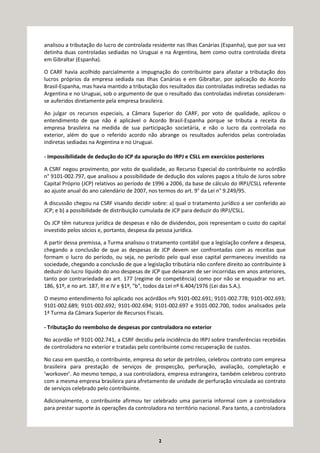 2
analisou a tributação do lucro de controlada residente nas Ilhas Canárias (Espanha), que por sua vez
detinha duas controladas sediadas no Uruguai e na Argentina, bem como outra controlada direta
em Gibraltar (Espanha).
O CARF havia acolhido parcialmente a impugnação do contribuinte para afastar a tributação dos
lucros próprios da empresa sediada nas Ilhas Canárias e em Gibraltar, por aplicação do Acordo
Brasil-Espanha, mas havia mantido a tributação dos resultados das controladas indiretas sediadas na
Argentina e no Uruguai, sob o argumento de que o resultado das controladas indiretas consideram-
se auferidos diretamente pela empresa brasileira.
Ao julgar os recursos especiais, a Câmara Superior do CARF, por voto de qualidade, aplicou o
entendimento de que não é aplicável o Acordo Brasil-Espanha porque se tributa a receita da
empresa brasileira na medida de sua participação societária, e não o lucro da controlada no
exterior, além do que o referido acordo não abrange os resultados auferidos pelas controladas
indiretas sediadas na Argentina e no Uruguai.
- Impossibilidade de dedução do JCP da apuração do IRPJ e CSLL em exercícios posteriores
A CSRF negou provimento, por voto de qualidade, ao Recurso Especial do contribuinte no acórdão
n° 9101-002.797, que analisou a possibilidade de dedução dos valores pagos a título de Juros sobre
Capital Próprio (JCP) relativos ao período de 1996 a 2006, da base de cálculo do IRPJ/CSLL referente
ao ajuste anual do ano calendário de 2007, nos termos do art. 9° da Lei n° 9.249/95.
A discussão chegou na CSRF visando decidir sobre: a) qual o tratamento jurídico a ser conferido ao
JCP; e b) a possibilidade de distribuição cumulada de JCP para deduzir do IRPJ/CSLL.
Os JCP têm natureza jurídica de despesas e não de dividendos, pois representam o custo do capital
investido pelos sócios e, portanto, despesa da pessoa jurídica.
A partir dessa premissa, a Turma analisou o tratamento contábil que a legislação confere a despesa,
chegando a conclusão de que as despesas de JCP devem ser confrontadas com as receitas que
formam o lucro do período, ou seja, no período pelo qual esse capital permaneceu investido na
sociedade, chegando a conclusão de que a legislação tributária não confere direito ao contribuinte à
deduzir do lucro líquido do ano despesas de JCP que deixaram de ser incorridas em anos anteriores,
tanto por contrariedade ao art. 177 (regime de competência) como por não se enquadrar no art.
186, §1º, e no art. 187, III e IV e §1º, "b", todos da Lei nº 6.404/1976 (Lei das S.A.).
O mesmo entendimento foi aplicado nos acórdãos nºs 9101-002.691; 9101-002.778; 9101-002.693;
9101-002.689; 9101-002.692; 9101-002.694; 9101-002.697 e 9101-002.700, todos analisados pela
1ª Turma da Câmara Superior de Recursos Fiscais.
- Tributação do reembolso de despesas por controladora no exterior
No acordão nº 9101-002.741, a CSRF decidiu pela incidência do IRPJ sobre transferências recebidas
de controladora no exterior e tratadas pelo contribuinte como recuperação de custos.
No caso em questão, o contribuinte, empresa do setor de petróleo, celebrou contrato com empresa
brasileira para prestação de serviços de prospecção, perfuração, avaliação, completação e
‘workover’. Ao mesmo tempo, a sua controladora, empresa estrangeira, também celebrou contrato
com a mesma empresa brasileira para afretamento de unidade de perfuração vinculada ao contrato
de serviços celebrado pelo contribuinte.
Adicionalmente, o contribuinte afirmou ter celebrado uma parceria informal com a controladora
para prestar suporte às operações da controladora no território nacional. Para tanto, a controladora
 