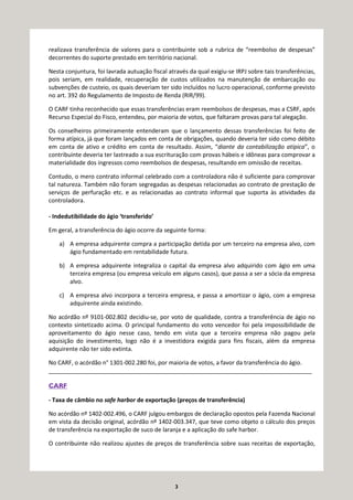3
realizava transferência de valores para o contribuinte sob a rubrica de “reembolso de despesas”
decorrentes do suporte prestado em território nacional.
Nesta conjuntura, foi lavrada autuação fiscal através da qual exigiu-se IRPJ sobre tais transferências,
pois seriam, em realidade, recuperação de custos utilizados na manutenção de embarcação ou
subvenções de custeio, os quais deveriam ter sido incluídos no lucro operacional, conforme previsto
no art. 392 do Regulamento de Imposto de Renda (RIR/99).
O CARF tinha reconhecido que essas transferências eram reembolsos de despesas, mas a CSRF, após
Recurso Especial do Fisco, entendeu, por maioria de votos, que faltaram provas para tal alegação.
Os conselheiros primeiramente entenderam que o lançamento dessas transferências foi feito de
forma atípica, já que foram lançados em conta de obrigações, quando deveria ter sido como débito
em conta de ativo e crédito em conta de resultado. Assim, “diante da contabilização atípica”, o
contribuinte deveria ter lastreado a sua escrituração com provas hábeis e idôneas para comprovar a
materialidade dos ingressos como reembolsos de despesas, resultando em omissão de receitas.
Contudo, o mero contrato informal celebrado com a controladora não é suficiente para comprovar
tal natureza. Também não foram segregadas as despesas relacionadas ao contrato de prestação de
serviços de perfuração etc. e as relacionadas ao contrato informal que suporta às atividades da
controladora.
- Indedutibilidade do ágio ‘transferido’
Em geral, a transferência do ágio ocorre da seguinte forma:
a) A empresa adquirente compra a participação detida por um terceiro na empresa alvo, com
ágio fundamentado em rentabilidade futura.
b) A empresa adquirente integraliza o capital da empresa alvo adquirido com ágio em uma
terceira empresa (ou empresa veículo em alguns casos), que passa a ser a sócia da empresa
alvo.
c) A empresa alvo incorpora a terceira empresa, e passa a amortizar o ágio, com a empresa
adquirente ainda existindo.
No acórdão nº 9101-002.802 decidiu-se, por voto de qualidade, contra a transferência de ágio no
contexto sintetizado acima. O principal fundamento do voto vencedor foi pela impossibilidade de
aproveitamento do ágio nesse caso, tendo em vista que a terceira empresa não pagou pela
aquisição do investimento, logo não é a investidora exigida para fins fiscais, além da empresa
adquirente não ter sido extinta.
No CARF, o acórdão n° 1301-002.280 foi, por maioria de votos, a favor da transferência do ágio.
_________________________________________________________________________________
CARF
- Taxa de câmbio no safe harbor de exportação (preços de transferência)
No acórdão nº 1402-002.496, o CARF julgou embargos de declaração opostos pela Fazenda Nacional
em vista da decisão original, acórdão nº 1402-003.347, que teve como objeto o cálculo dos preços
de transferência na exportação de suco de laranja e a aplicação do safe harbor.
O contribuinte não realizou ajustes de preços de transferência sobre suas receitas de exportação,
 