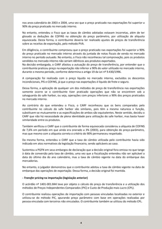 4
nos anos-calendário de 2003 e 2004, uma vez que o preço praticado nas exportações foi superior a
90% do preço praticado no mercado interno.
No entanto, entendeu o Fisco que as taxas de câmbio adotadas estavam incorretas, além de ter
glosado as deduções de COFINS na obtenção do preço parâmetro, por utilização de alíquota
equivocada. Desta forma, o contribuinte deveria ter realizado ajustes de preços de transferência
sobre as receitas de exportação, pelo método PVA.
Em diligência, o contribuinte comprovou que o preço praticado nas exportações foi superior a 90%
do preço praticado no mercado interno através da juntada de notas fiscais de venda no mercado
interno no período autuado. No entanto, o Fisco não reconheceu tal comprovação, pois os produtos
vendidos no mercado interno não seriam idênticos aos produtos exportados.
Na decisão embargada, o CARF afastou a autuação do preço de transferência, por entender que o
contribuinte praticou preço na exportação não inferior a 90% do valor utilizado no mercado interno,
durante o mesmo período, conforme determina o artigo 19 da Lei nº 9.430/1996.
A comparação foi realizada com o preço líquido no mercado interno, excluídos os descontos
incondicionais, PIS e COFINS, já que o preço nas exportações é líquido de frete e seguro.
Dessa forma, a aplicação de qualquer um dos métodos de preço de transferência nas exportações
somente ocorre se o contribuinte tiver praticado operações que não se encontrem sob a
salvaguarda do safe harbor, ou seja, operações com preços inferiores a 90% dos preços praticados
no mercado interno.
Ao contrário do que entendeu o Fisco, o CARF reconheceu que os bens comparados pelo
contribuinte no cálculo do safe harbor são similares, pois têm a mesma natureza e função,
substituem-se mutuamente e as especificações de ambos são equivalentes. Neste sentido, decidiu o
CARF que não há necessidade de plena identidade para utilização do safe harbor, mas basta haver
similaridade entre os produtos.
Também verificou o CARF que o contribuinte de forma equivocada considerou a alíquota de COFINS
de 7,6% em período em que ainda era onerado a 3% (2003), para obtenção do preço-parâmetro,
mas que mesmo com a alíquota correta o critério do 90% permaneceu respeitado.
Da mesma forma, entendeu o CARF que a taxa de câmbio utilizada pelo contribuinte havia sido
indicada em atos normativos da legislação financeira, sendo aplicáveis ao caso.
Sustentou a PGFN em seus embargos de declaração que a decisão original fora omissa no que tange
à data de conversão pela taxa de câmbio, uma vez que a fiscalização entendeu não ser aplicável a
data do último dia do ano calendário, mas a taxa de câmbio vigente na data do embarque das
mercadorias.
No entanto, o julgador demonstrou que o contribuinte adotou a taxa de câmbio vigente na data de
embarque das operações de exportação. Dessa forma, a decisão original foi mantida.
- Transfer pricing na importação (legislação anterior)
O acórdão nº 1401-001.844 teve por objeto o cálculo do preço de transferência e a utilização dos
métodos de Preços Independentes Comparados (PIC) e Custo de Produção mais Lucro (CPL).
O contribuinte realizou operações de importação com pessoas vinculadas localizadas no exterior e
utilizou-se do método PIC, apurando preço parâmetro com base em operações realizadas por
pessoa vinculada com terceiros não vinculados. O contribuinte também se utilizou do método CPL.
 