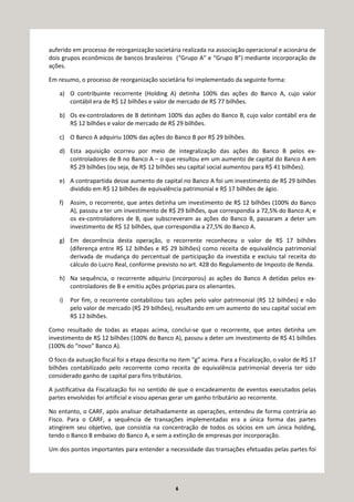 6
auferido em processo de reorganização societária realizada na associação operacional e acionária de
dois grupos econômicos de bancos brasileiros (“Grupo A” e “Grupo B”) mediante incorporação de
ações.
Em resumo, o processo de reorganização societária foi implementado da seguinte forma:
a) O contribuinte recorrente (Holding A) detinha 100% das ações do Banco A, cujo valor
contábil era de R$ 12 bilhões e valor de mercado de R$ 77 bilhões.
b) Os ex-controladores de B detinham 100% das ações do Banco B, cujo valor contábil era de
R$ 12 bilhões e valor de mercado de R$ 29 bilhões.
c) O Banco A adquiriu 100% das ações do Banco B por R$ 29 bilhões.
d) Esta aquisição ocorreu por meio de integralização das ações do Banco B pelos ex-
controladores de B no Banco A – o que resultou em um aumento de capital do Banco A em
R$ 29 bilhões (ou seja, de R$ 12 bilhões seu capital social aumentou para R$ 41 bilhões).
e) A contrapartida desse aumento de capital no Banco A foi um investimento de R$ 29 bilhões
dividido em R$ 12 bilhões de equivalência patrimonial e R$ 17 bilhões de ágio.
f) Assim, o recorrente, que antes detinha um investimento de R$ 12 bilhões (100% do Banco
A), passou a ter um investimento de R$ 29 bilhões, que correspondia a 72,5% do Banco A; e
os ex-controladores de B, que subscreveram as ações do Banco B, passaram a deter um
investimento de R$ 12 bilhões, que correspondia a 27,5% do Banco A.
g) Em decorrência desta operação, o recorrente reconheceu o valor de R$ 17 bilhões
(diferença entre R$ 12 bilhões e R$ 29 bilhões) como receita de equivalência patrimonial
derivada de mudança do percentual de participação da investida e excluiu tal receita do
cálculo do Lucro Real, conforme previsto no art. 428 do Regulamento de Imposto de Renda.
h) Na sequência, o recorrente adquiriu (incorporou) as ações do Banco A detidas pelos ex-
controladores de B e emitiu ações próprias para os alienantes.
i) Por fim, o recorrente contabilizou tais ações pelo valor patrimonial (R$ 12 bilhões) e não
pelo valor de mercado (R$ 29 bilhões), resultando em um aumento do seu capital social em
R$ 12 bilhões.
Como resultado de todas as etapas acima, conclui-se que o recorrente, que antes detinha um
investimento de R$ 12 bilhões (100% do Banco A), passou a deter um investimento de R$ 41 bilhões
(100% do “novo” Banco A).
O foco da autuação fiscal foi a etapa descrita no item “g” acima. Para a Fiscalização, o valor de R$ 17
bilhões contabilizado pelo recorrente como receita de equivalência patrimonial deveria ter sido
considerado ganho de capital para fins tributários.
A justificativa da Fiscalização foi no sentido de que o encadeamento de eventos executados pelas
partes envolvidas foi artificial e visou apenas gerar um ganho tributário ao recorrente.
No entanto, o CARF, após analisar detalhadamente as operações, entendeu de forma contrária ao
Fisco. Para o CARF, a sequência de transações implementadas era a única forma das partes
atingirem seu objetivo, que consistia na concentração de todos os sócios em um única holding,
tendo o Banco B embaixo do Banco A, e sem a extinção de empresas por incorporação.
Um dos pontos importantes para entender a necessidade das transações efetuadas pelas partes foi
 