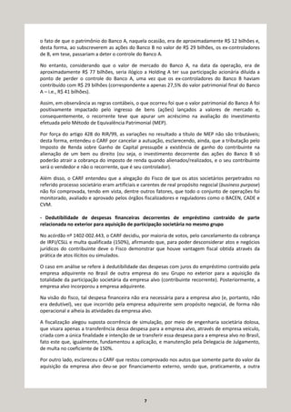 7
o fato de que o patrimônio do Banco A, naquela ocasião, era de aproximadamente R$ 12 bilhões e,
desta forma, ao subscreverem as ações do Banco B no valor de R$ 29 bilhões, os ex-controladores
de B, em tese, passariam a deter o controle do Banco A.
No entanto, considerando que o valor de mercado do Banco A, na data da operação, era de
aproximadamente R$ 77 bilhões, seria ilógico a Holding A ter sua participação acionária diluída a
ponto de perder o controle do Banco A, uma vez que os ex-controladores do Banco B haviam
contribuído com R$ 29 bilhões (correspondente a apenas 27,5% do valor patrimonial final do Banco
A – i.e., R$ 41 bilhões).
Assim, em observância as regras contábeis, o que ocorreu foi que o valor patrimonial do Banco A foi
positivamente impactado pelo ingresso de bens (ações) lançados a valores de mercado e,
consequentemente, o recorrente teve que apurar um acréscimo na avaliação do investimento
efetuada pelo Método de Equivalência Patrimonial (MEP).
Por força do artigo 428 do RIR/99, as variações no resultado a título de MEP não são tributáveis;
desta forma, entendeu o CARF por cancelar a autuação, esclarecendo, ainda, que a tributação pelo
Imposto de Renda sobre Ganho de Capital pressupõe a existência de ganho do contribuinte na
alienação de um bem ou direito (ou seja, o investimento decorrente das ações do Banco B só
poderão atrair a cobrança do imposto de renda quando alienados/realizados, e o seu contribuinte
será o vendedor e não o recorrente, que é seu controlador).
Além disso, o CARF entendeu que a alegação do Fisco de que os atos societários perpetrados no
referido processo societário eram artificiais e carentes de real propósito negocial (business purpose)
não foi comprovada, tendo em vista, dentre outros fatores, que todo o conjunto de operações foi
monitorado, avaliado e aprovado pelos órgãos fiscalizadores e reguladores como o BACEN, CADE e
CVM.
- Dedutibilidade de despesas financeiras decorrentes de empréstimo contraído de parte
relacionada no exterior para aquisição de participação societária no mesmo grupo
No acórdão nº 1402-002.443, o CARF decidiu, por maioria de votos, pelo cancelamento da cobrança
de IRPJ/CSLL e multa qualificada (150%), afirmando que, para poder desconsiderar atos e negócios
jurídicos do contribuinte deve o Fisco demonstrar que houve vantagem fiscal obtida através da
prática de atos ilícitos ou simulados.
O caso em análise se refere à dedutibilidade das despesas com juros do empréstimo contraído pela
empresa adquirente no Brasil de outra empresa do seu Grupo no exterior para a aquisição da
totalidade da participação societária da empresa alvo (contribuinte recorrente). Posteriormente, a
empresa alvo incorporou a empresa adquirente.
Na visão do fisco, tal despesa financeira não era necessária para a empresa alvo (e, portanto, não
era dedutível), vez que incorrido pela empresa adquirente sem propósito negocial, de forma não
operacional e alheia às atividades da empresa alvo.
A fiscalização alegou suposta ocorrência de simulação, por meio de engenharia societária dolosa,
que visara apenas a transferência dessa despesa para a empresa alvo, através de empresa veículo,
criada com a única finalidade e intenção de se transferir essa despesa para a empresa alvo no Brasil,
fato este que, igualmente, fundamentou a aplicação, e manutenção pela Delegacia de Julgamento,
de multa no coeficiente de 150%.
Por outro lado, esclareceu o CARF que restou comprovado nos autos que somente parte do valor da
aquisição da empresa alvo deu-se por financiamento externo, sendo que, praticamente, a outra
 