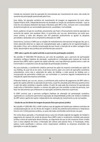 8
metade do montante total da operação foi internalizada por investimento de sócio, não sendo tal
aumento de participação questionado pelo Fisco.
Com efeito, tal alocação societária de investimento dá margem ao pagamento de Juros sobre
Capital Próprio (JCP), independentemente da atividade ou função da companhia investida – que se
trata de uma despesa dedutível das bases tributáveis pelo IRPJ e CSLL, inclusive sem a necessidade
da demonstração da sua necessidade operacional, usualidade e normalidade.
Assim, poderia o Grupo ter escolhido, previamente, por fazer o financiamento total da operação via
aumento de capital, sem qualquer óbice. A recorrente, por sua vez, demonstrou nos autos que,
nesse cenário, o valor das despesa com JCP poderiam praticamente se igualar às despesas
percebidas e deduzidas com o empréstimo efetuado em 1999.
Desta forma, concluiu o CARF que as relações de endividamento internacional intragrupo são, per si,
lícitas (devendo observar as regras de subcapitalização após a vigência de tal regulamentação); e
não pode o Fisco, sem a devida comprovação de que houve a intenção de se obter vantagem fiscal
ilícita, desconsiderar atos jurídicos do contribuinte para autuá-lo.
- IRRF sobre o ganho de capital auferido na permuta de participação societária
No acórdão nº 2402-005.779 decidiu-se, por voto de qualidade, que a permuta de participação
societária configura hipótese de alienação, sujeitando-se à tributação pelo imposto de renda da
pessoa física (IRPF) sobre o ganho de capital auferido, caso haja diferença positiva entre o valor de
transmissão e o respectivo custo de aquisição da participação societária.
No caso analisado, o contribuinte celebrou permuta de ações da empresa controlada por ações de
sua holding, da qual ele já era sócio. A permuta ocorreu após uma série de operações societárias
antecedentes, entre elas a subscrição de ações da holding, a cisão parcial da holding com a
incorporação do patrimônio cindido por sua controlada e o aumento seguido imediatamente da
redução de capital da empresa controlada.
A Receita Federal, por sua vez, autuou o contribuinte pela ausência de pagamento do IRPF sobre o
ganho de capital auferido na operação de permuta, o qual foi calculado pela diferença positiva entre
o valor das ações recebidas e aquelas cedidas. O valor de cada ação das empresas foi apurado pela
razão entre o Patrimônio Líquido e o número de ações por elas emitidas na data da permuta, com
base nos documentos que embasaram as operações societárias anteriores à permuta.
O CARF concluiu que a permuta configura hipótese de alienação da participação societária,
sujeitando-se o acréscimo patrimonial (aquisição de disponibilidade jurídica de renda) à incidência
do IRPF sobre o ganho de capital, independente da realização do investimento ou de sua liquidez.
- Cessão do uso do direito de imagem da pessoa física para pessoa jurídica
No acórdão nº 2402-005.703, o CARF analisou caso de jogador de futebol que celebrou contratos de
cessão/exploração do uso do direito de imagem e direito de preferência/econômicos e federativos
futuros com 3 (três) pessoas jurídicas, as quais são todas constituídas somente por seu pais.
Por conta dessa operação, a Fiscalização lavrou autos de infração exigindo do jogador de futebol o
pagamento de imposto de renda da pessoa física (IRPF) sobre o rendimento recebido pela pessoa
jurídica a título de exploração desses direitos, ao argumento de que as três empresas foram criadas
com o único objetivo de evitar a tributação dos valores pela pessoa física. A Fiscalização, ainda,
aplicou multa qualificada e elencou como responsáveis solidários as empresas envolvidas nas
operações e os pais do jogador.
 