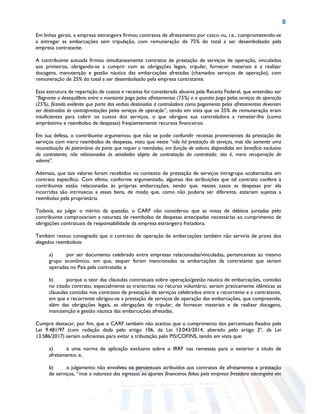 8
Em linhas gerais, a empresa estrangeira firmou contratos de afretamento por casco nu, i.e., comprometendo-se
a entregar as embarcações sem tripulação, com remuneração de 75% do total a ser desembolsado pela
empresa contratante.
A contribuinte autuada firmou simultaneamente contratos de prestação de serviços de operação, vinculados
aos primeiros, obrigando-se a cumprir com as obrigações legais, tripular, fornecer materiais e a realizar
docagens, manutenção e gestão náutica das embarcações afretadas (chamados serviços de operação), com
remuneração de 25% do total a ser desembolsado pela empresa contratante.
Essa estrutura de repartição de custos e receitas foi considerada abusiva pela Receita Federal, que entendeu ser
“flagrante o desequilíbrio entre o montante pago pelos afretamentos (75%) e a quantia paga pelos serviços de operação
(25%), ficando evidente que parte das verbas destinadas à controladora como pagamento pelos afretamentos deveriam
ser destinadas às contraprestações pelos serviços de operação”, tendo em vista que os 25% de remuneração eram
insuficientes para cobrir os custos dos serviços, o que obrigava sua controladora a remeter-lhe (como
empréstimo e reembolso de despesas) freqüentemente recursos financeiros.
Em sua defesa, o contribuinte argumentou que não se pode confundir receitas provenientes da prestação de
serviços com mero reembolso de despesas, visto que neste “não há prestação de serviços, mas tão somente uma
reconstituição do patrimônio da parte que requer o reembolso, em função de valores dispendidos em benefício exclusivo
do contratante, não relacionados às atividades objeto da contratação da contratada; isto é, mera recuperação de
valores”.
Ademais, que tais valores foram recebidos no contexto de prestação de serviços intragrupo acobertados em
contrato específico. Com efeito, conforme argumentado, algumas das atribuições que tal contrato confere à
contribuinte estão relacionadas às próprias embarcações, sendo que, nesses casos as despesas por ela
incorridas são intrínsecas a esses bens, de modo que, como não poderia ser diferente, estariam sujeitas a
reembolso pela proprietária.
Todavia, ao julgar o mérito da questão, o CARF não considerou que as notas de débitos juntadas pelo
contribuinte comprovariam a natureza de reembolso de despesas antecipadas necessárias ao cumprimento de
obrigações contratuais de responsabilidade da empresa estrangeira fretadora.
Também restou consignado que o contrato de operação de embarcações também não serviria de prova dos
alegados reembolsos:
a) por ser documento celebrado entre empresas relacionadas/vinculadas, pertencentes ao mesmo
grupo econômico, em que, sequer foram mencionadas as embarcações da contratante que seriam
operadas no País pela contratada; e
b) porque o teor das cláusulas contratuais sobre operação/gestão náutica de embarcações, contidas
no citado contrato, especialmente as transcritas no recurso voluntário, seriam praticamente idênticas as
cláusulas contidas nos contratos de prestação de serviços celebrados entre a recorrente e a contratante,
em que a recorrente obrigou-se a prestação de serviços de operação das embarcações, que compreende,
além das obrigações legais, as obrigações de tripular, de fornecer materiais e de realizar docagens,
manutenção e gestão náutica das embarcações afretadas.
Cumpre destacar, por fim, que o CARF também não aceitou que o cumprimento dos percentuais fixados pela
Lei 9.481/97 (com redação dada pelo artigo 106, da Lei 13.043/2014, alterado pelo artigo 2º, da Lei
13.586/2017) seriam suficientes para evitar a tributação pelo PIS/COFINS, tendo em vista que:
a) é uma norma de aplicação exclusiva sobre o IRRF nas remessas para o exterior a título de
afretamento; e,
b) o julgamento não envolveu os percentuais atribuídos aos contratos de afretamento e prestação
de serviços, “mas a natureza dos ingressos ou aportes financeiros feitos pela empresa fretadora estrangeira em
 