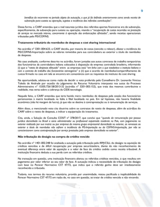9
benefício da recorrente no período objeto da autuação, o que já foi definido anteriormente como sendo receita de
subvenção para custeio ou operação, sujeitas a incidência das referidas contribuições”.
Dessa forma, o CARF entendeu que a real natureza jurídica dos referidos aportes financeiros era de subvenção,
especificamente, de subvenção para custeio ou operação, visando a “recuperação de custos incorridos na prestação
de serviços no mercado interno, concernente à operação das embarcações afretadas”, sendo receitas operacionais
tributadas pelo PIS/COFINS.
Tratamento tributário do reembolso de despesas e cost sharing internacional
No acórdão nº 3301-004.633, o CARF decidiu, por maioria de votos (vencido o relator), afastar a incidência do
PIS/COFINS-Importação sobre os valores remetidos para sua controladora ao exterior a título de reembolso
de despesas.
No caso analisado, conforme descrito no acórdão, foram juntadas aos autos contratos de trabalho temporários
dos funcionários da controladora italiana colocados à disposição da empresa controlada brasileira, informando
(i) que o “rateio de despesas efetuado” entre as empresas está “em linha com o que estabelece o instituto Italiano e
com o contrato de trabalho dos funcionários estrangeiros” e (ii) que o acordo de reembolso/compartilhamento de
custos firmado no caso em tela se encontra em consonância com os requisitos do instituto do cost sharing.
Na oportunidade, adotou-se como razão de decidir o voto proferido pelo Conselheiro Dr. Leonardo Vinicius
Toledo de Andrade por ocasião do julgamento do Recurso Voluntário interposto nos autos do Processo
Administrativo nº 15505.726158/2013-32 (acórdão nº 3201-003.152), que trata dos mesmos contribuinte e
realidade, mas versa sobre a cobrança da CIDE-tecnologia.
Naquele feito, o CARF entendeu que teria havido mero reembolso de despesas pela cessão dos funcionários
pertencentes à matriz localizada na Itália à filial localizada no país. Em tal hipótese, não haveria finalidade
econômica (não há margem de lucro), já que não se destina à contraprestação ou à remuneração de serviços.
Além disso, o mencionado voto cita doutrina sobre os contratos de rateio de despesas, além de acórdãos do
CARF sobre o rateio de despesas, a indicar a equiparação do tratamento.
Cita, ainda, a Solução de Consulta COSIT nº 378/2017, que conclui que “quando da remuneração por pessoa
jurídica domiciliada no Brasil a sócio administrador ou profissional expatriado residente no País, com pagamento no
exterior realizado por sua matriz ou por empresa do mesmo grupo empresarial domiciliada no exterior, as remessas ao
exterior a título de reembolso não sofrem a incidência do PIS-Importação ou da COFINS-Importação, por não se
caracterizarem como contraprestação por serviço prestados pela empresa domiciliada no exterior”.
Não tributação do deságio na compra de crédito vencido
No acórdão nº 1401-002.348 foi analisada a autuação pela tributação pelo IRPJ/CSLL do deságio na aquisição de
créditos vencidos e de difícil recuperação por empresa securitizadora, diante do não reconhecimento de
eventual diferença entre valor de aquisição e o valor de face do crédito cedido como receita tributável. A
instituição financeira deduziu a sua perda com os referidos créditos.
Na transação em questão, uma instituição financeira alienou os referidos créditos vencidos, o que resultou em
pagamento por valor inferior ao seu valor de face. A autuação indicou a necessidade de tributação do deságio
com base no Parecer Normativo CST 47/72, que indica que o referido ganho deve ser imediatamente
reconhecido e tributado.
Todavia, nos termos do recurso voluntário, provido por unanimidade, restou pacificado a inaplicabilidade do
Parecer Normativo CST 47/72 em razão de, no caso em questão, se tratar de crédito vencido e não vincendo.
 