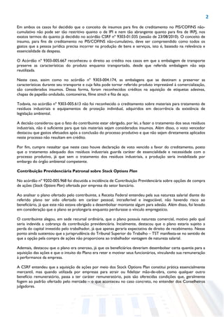 2
Em ambos os casos foi decidido que o conceito de insumos para fins de creditamento no PIS/COFINS não-
cumulativo não pode ser tão restritivo quanto o de IPI e nem tão abrangente quanto para fins de IRPJ, nos
exatos termos do quanto já decidido no acórdão CSRF nº 9303-01.035 (sessão de 23/08/2010). O conceito de
insumo, para fins de creditamento no PIS/COFINS não-cumulativo, deve ser compreendido como todos os
gastos que a pessoa jurídica precisa incorrer na produção de bens e serviços, isto é, baseado na relevância e
essencialidade da despesa.
O Acórdão nº 9303-005.667 reconheceu o direito ao crédito nos casos em que a embalagem de transporte
preserve as características do produto enquanto transportado, desde que referida embalagem não seja
reutilizada.
Neste caso, assim como no acórdão nº 9303-004.174, as embalagens que se destinam a preservar as
características durante seu transporte e cuja falta pode tornar referido produto imprestável à comercialização,
são considerados insumos. Dessa forma, foram reconhecidos créditos na aquisição de etiquetas adesivas,
chapas de papelão ondulado, contoneiras, filme strech e fita de aço.
Todavia, no acórdão nº 9303-005.613 não foi reconhecido o creditamento sobre materiais para tratamento de
resíduos industriais e equipamentos de proteção individual, adquiridos em decorrência da existência de
legislação ambiental.
A decisão considerou que o fato do contribuinte estar obrigado, por lei, a fazer o tratamento dos seus resíduos
industriais, não é suficiente para que tais materiais sejam considerados insumos. Além disso, o voto vencedor
destacou que gastos efetuados após a conclusão do processo produtivo e que não sejam diretamente aplicados
neste processo não resultam em crédito.
Por fim, cumpre ressaltar que neste caso houve declaração de voto vencido a favor do creditamento, posto
que o tratamento adequado dos resíduos industriais guarda caráter de essencialidade e necessidade com o
processo produtivo, já que sem o tratamento dos resíduos industriais, a produção seria inviabilizada por
embargo do órgão ambiental competente.
Contribuição Previdenciária Patronal sobre Stock Options Plan
No acórdão nº 9202-005.968 foi discutida a incidência de Contribuição Previdenciária sobre opções de compra
de ações (Stock Options Plan) ofertada por empresa do setor bancário.
Ao analisar o plano ofertado pelo contribuinte, a Receita Federal entendeu pela sua natureza salarial diante do
referido plano ter sido ofertado em caráter pessoal, intrasferível e inegociável, não havendo risco ao
beneficiário, já que este não estava obrigado a desembolsar montante algum para adesão. Além disso, foi levado
em consideração que o plano se prolongaria enquanto perdurasse o vínculo empregatício.
O contribuinte alegou, em sede recursal ordinária, que o plano possuía natureza comercial, motivo pelo qual
seria indevida a cobrança da contribuição previdenciária. Incialmente, destacou que o plano estaria sujeito a
perda do capital investido pelo trabalhador, já que apenas geraria expectativa de direito de recebimento. Nesse
ponto ainda sustentou que a jurisprudência do Tribunal Superior do Trabalho – TST manifesta-se no sentido de
que a opção pela compra de ações não proporciona ao trabalhador vantagem de natureza salarial.
Ademais, destacou que o plano era oneroso, já que os beneficiários deveriam desembolsar certa quantia para a
aquisição das ações e que o intuito do Plano era reter e motivar seus funcionários, vinculando sua remuneração
à performance da empresa.
A CSRF entendeu que a aquisição de ações por meio dos Stock Options Plan constitui prática essencialmente
mercantil, mas quando utilizada por empresas para atrair ou fidelizar mão-de-obra, como qualquer outro
benefício remuneratório, passa a ter caráter remuneratório, pois são oferecidas condições que, geralmente
fogem ao padrão ofertado pelo mercado – o que aconteceu no caso concreto, no entender dos Conselheiros
julgadores.
 