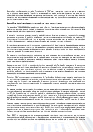 3
Outro fator que foi considerado pelos Conselheiros da CSRF para caracterizar a natureza salarial e, portanto,
dar provimento ao recurso da Fazenda, foi a seletividade do plano, tendo sido destacado que este não era
oferecido à todos os trabalhadores, mas somente aos diretores e altos executivos da empresa. Além disso, foi
destacado que a contraprestação esperada dos beneficiários era a sua permanência nos quadros da empresa,
durante o período de carência.
Requalificação de investimento externo direto como mútuo externo
No acórdão nº 9303-005.840 foi julgado caso onde a Receita Federal desconsiderou operação de capitalização
externa por entender que na verdade ocorreu uma operação de mútuo, tributada pelo IOF-câmbio de 25%,
entre a subsidiária brasileira e sua matriz no exterior.
A autuação resultou de uma reorganização societária dentro do grupo econômico, contemplando empresas
estrangeiras e nacionais. A aquisição foi efetuada com recursos estrangeiros internalizados por meio de IED
(Investimento Estrangeiro Direto), com a posterior remessa ao exterior para a aquisição da controlada
brasileira. O investimento e a alienação foram efetuados por empresas estrangeiras distintas.
O contribuinte argumentou que (i) os recursos ingressados no País decorreram de disponibilidades próprias de
uma empresa coligada no exterior, (ii) que estes foram destinados ao aumento de capital conforme as regras
do investimento externo direto e (iii) posteriormente aplicados de acordo com o seu objeto social (aquisição
de parcela societária de outra empresa do grupo).
Em especial, o contribuinte também argumentou que seria impossível falar em empréstimo, haja vista que o
transmitente dos recursos recebidos não se confundiria com o receptor do pagamento por ela (contribuinte)
realizado para aquisição da participação societária, pressuposto para a caracterização da operação de mútuo,
conforme a doutrina e a jurisprudência.
Asseverou que seria indevida a requalificação dos fatos pretendida pela Fiscalização, pois os atos de aumento de
capital e compra e venda de participação societária seriam condutas adotadas não só na forma, mas também na
essência, uma vez que integralmente coerentes com os objetivos negociais e regulatórios das empresas
envolvidas no Brasil e nas demais jurisdições onde o grupo atua, o que seria corroborado pelo fato inconteste
de que todas as empresas envolvidas eram operacionais.
Todavia, a CSRF concordou com o entendimento da Fiscalização e do CARF, que a operação questionada não
era um investimento externo, mas, sim, uma operação de mútuo entre partes relacionadas. Nesse sentido, em
primeiro lugar, foi destacado que a operação de aumento de capital e investimento externo efetuado pelo
contribuinte faz parte de um contexto maior de reorganização societária promovida no grupo econômico de
que faz parte.
Em seguida, com base nas conclusões alcançadas no outro processo administrativo relacionado às operações de
restruturação societária praticadas pelo grupo econômico do contribuinte e diretamente relacionadas à entrada
do IED, foi destacado que tais operações societárias não possuíram fundamentação econômica e propósito
negocial, pois destinar-se-iam apenas a permitir a criação e apropriação de ágio interno na aquisição da parcela
societária objeto da operação subsequente ao IED. Nesse contexto, a fiscalização estaria correta em cobrar o
IOF-câmbio sobre a entrada de capital, uma vez que a operação não seria, de fato, um IED, mas, sim, de mútuo.
Ademais, no caso concreto, deveria restar nitidamente demonstrada a intenção da empresa investidora (i.e., no
caso, o contribuinte autuado) assumir o controle da investida (i.e., empresa cuja parcela societária foi adquirida
pelo contribuinte autuado com o recurso decorrente do IED), bem como ficar caracterizada a permanência dos
investimentos – que se presume sempre que o valor registrado no ativo circulante não for alienado até a data
do balanço do período base seguinte àquele em que tiver sido adquirido o respectivo direito.
Para a CSRF, os requisitos acima não foram cumpridos pelo contribuinte recorrente, uma vez que os recursos
teriam transitado pelo Brasil apenas por 14 dias. Além disso, o investimento na empresa investida não teria sido
mantido até o período base seguinte, permanecendo apenas por um período de 10 meses. Esses fatos, de
 