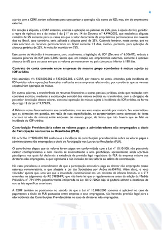 4
acordo com a CSRF, seriam suficientes para caracterizar a operação não como de IED, mas, sim de empréstimo
externo.
Em relação à alíquota, a CSRF entendeu correta a aplicação no patamar de 25%, pois, à época do fato gerador,
a regra de vigência era a do inciso II do § 1º do art. 14 do Decreto n.º 4.494/2002, que estabelecia alíquota
reduzida de 5% somente para os casos em que o valor decorrente de empréstimos permanecesse até noventa
dias no Brasil, caso contrário, seria aplicada a alíquota geral de 25%. Cabendo lembrar, neste ponto, que no
caso concreto os recursos permaneceram no Brasil somente 14 dias, motivo, portanto, para aplicação da
alíquota genérica de 25%. A multa foi mantida em 75%.
Esse ponto do Acórdão é interessante, pois, atualmente, a legislação do IOF (Decreto nº 6.306/07), reduziu a
alíquota genérica do IOF para 0,38%. Sendo que, em relação aos empréstimos externos, somente é aplicável
alíquota de 6% para os casos em que os valores permanecerem no país com prazo inferior à 180 dias.
Contrato de conta corrente entre empresas do mesmo grupo econômico é mútuo sujeito ao
IOF-crédito
Nos acórdãos nºs 9303.005.582 e 9303.005.583, a CSRF, por maioria de votos, entendeu pela incidência do
IOF-crédito sobre operações financeiras realizadas entre empresas relacionadas, por considerar que as mesmas
constituiriam operação de mútuo.
Em outras palavras, a transferência de recursos financeiros a outras pessoas jurídicas, ainda que realizadas sem
contratos escritos, mediante a escrituração contábil dos valores cedidos ou transferidos, com a obrigação de
posterior devolução desses valores, constitui operação de mútuo sujeita à incidência do IOF-crédito, na forma
do artigo 13 da Lei nº 9.779/99.
A Relatora votou favoravelmente aos contribuintes, mas seu voto restou vencido por maioria. Seu voto indicou
que os contratos em questão, em razão de suas especificidades, se caracterizariam como contratos de conta
corrente (e não de mútuo) entre empresas do mesmo grupo, de forma que não haveria que se falar na
incidência do IOF-crédito.
Contribuição Previdenciária sobre os valores pagos a administradores não empregados a título
de Participação nos Lucros ou Resultados (PLR)
No acórdão nº 9202-005.705 analisou-se a incidência de contribuições previdenciárias sobre os valores pagos a
administradores não empregados a título de Participação nos Lucros ou Resultados (PLR).
O contribuinte alegou que os valores foram pagos em conformidade com a Lei nº 10.101/00, não possuindo
caráter contraprestativo e nem mesmo se assemelhando a uma gratificação, apresentando ainda acórdãos
paradigmas nos quais foi declarada a existência de previsão legal reguladora da PLR da empresa relativa aos
diretores não empregados, o que legitimaria a não inclusão de tais valores ao salário de contribuição.
No caso, prevaleceu o entendimento de que a participação estatutária paga ao diretor não empregado possui
natureza remuneratória, o que afastaria a Lei das Sociedades por Ações (6.404/76). Além disso, o voto
vencedor aponta que, uma vez que a imunidade constitucional era um preceito de eficácia limitada, e o STF
entendeu no julgamento do RE 398284/RJ que não havia lei que o regulamentasse antes da edição da Medida
Provisória n° 794/1994, posteriormente convertida na Lei 10.101/2000, não se poderia admitir a existência de
outras leis específicas anteriores.
A CSRF também se posicionou no sentido de que a Lei n° 10.101/2000 somente é aplicável no caso de
pagamentos a título de PLR pactuados entre empresa e seus empregados, não havendo previsão legal para a
não incidência das Contribuições Previdenciárias no caso de diretores não empregados.
 