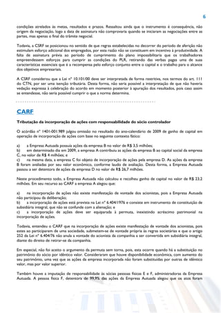 6
condições atrelados às metas, resultados e prazos. Ressaltou ainda que o instrumento é consequência, não
origem da negociação, logo a data de assinatura não comprovaria quando se iniciaram as negociações entre as
partes, mas apenas o final do trâmite negocial.
Todavia, a CSRF se posicionou no sentido de que regras estabelecidas no decorrer do período de aferição não
estimulam esforço adicional dos empregados, por esta razão não se constituem em incentivo à produtividade. A
falta de assinatura prévia ao período de cumprimento do plano impossibilitaria que os trabalhadores
empreendessem esforços para cumprir as condições do PLR, retirando das verbas pagas uma de suas
características essenciais que é a recompensa pelo esforço conjunto entre o capital e o trabalho para o alcance
dos objetivos empresariais.
A CSRF considerou que a Lei nº 10.101/00 deve ser interpretada de forma restritiva, nos termos do art. 111
do CTN, por ser uma isenção tributária. Desta forma, não seria possível a interpretação de que não haveria
vedação expressa à celebração do acordo em momento posterior à apuração dos resultados, pois caso assim
se entendesse, não seria possível cumprir o que a norma determina.
CARF
Tributação da incorporação de ações com responsabilidade do sócio controlador
O acórdão nº 1401-001.989 julgou omissão no resultado do ano-calendário de 2009 de ganho de capital em
operação de incorporação de ações com base no seguinte contexto fático:
a) a Empresa Autuada possuía ações da empresa B no valor de R$ 3,5 milhões;
b) em determinado dia em 2009, a empresa A contribuiu as ações da empresa B ao capital social da empresa
C, no valor de R$ 4 milhões; e
c) na mesma data, a empresa C foi objeto de incorporação de ações pela empresa D. As ações da empresa
B foram avaliadas por seu valor econômico, conforme laudo de avaliação. Desta forma, a Empresa Autuada
passou a ser detentora de ações da empresa D no valor de R$ 26,7 milhões.
Neste procedimento todo, a Empresa Autuada não calculou e recolheu ganho de capital no valor de R$ 23,2
milhões. Em seu recurso ao CARF a empresa A alegou que:
a) na incorporação de ações não existe manifestação de vontade dos acionistas, pois a Empresa Autuada
não participou da deliberação;
b) a incorporação de ações está prevista na Lei nº 6.404/1976 e consiste em instrumento de constituição de
subsidiária integral, que não se confunde com a alienação; e
c) a incorporação de ações deve ser equiparada à permuta, inexistindo acréscimo patrimonial na
incorporação de ações.
Todavia, entendeu o CARF que na incorporação de ações existe manifestação de vontade dos acionistas, pois
estes ao participarem de uma sociedade, submetem-se de vontade própria às regras societárias e que o artigo
252 da Lei nº 6.404/76 não anula a vontade do acionista da companhia a ser convertida em subsidiária integral,
diante do direito de retirar-se da companhia.
Em especial, não foi aceito o argumento da permuta sem torna, pois, esta ocorre quando há a substituição no
patrimônio do sócio por idêntico valor. Consideraram que houve disponibilidade econômica, com aumento do
seu patrimônio, uma vez que as ações da empresa incorporada não foram substituídas por outras de idêntico
valor, mas por valor superior.
Também houve a imputação de responsabilidade às sócias pessoas físicas E e F, administradoras da Empresa
Autuada. A pessoa física F, detentora de 99,9% das ações da Empresa Autuada alegou que os atos foram
 
