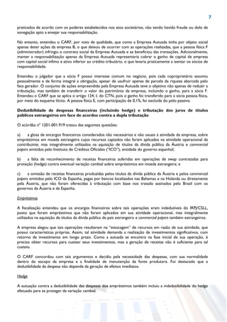 7
praticados de acordo com os poderes estabelecidos nos atos societários, não tendo havido fraude ou dolo de
sonegação apto a ensejar sua responsabilização.
No entanto, entendeu o CARF, por voto de qualidade, que como a Empresa Autuada tinha por objeto social
apenas deter ações da empresa B, o que deixou de ocorrer com as operações realizadas, que a pessoa física F
(administrador) infringiu o contrato social da Empresa Autuada e se beneficiou das transações. Adicionalmente,
manter a responsabilização apenas da Empresa Autuada representaria cobrar o ganho de capital de empresa
com capital social ínfimo e ativo inferior ao crédito tributário, o que levaria praticamente a isentar os sócios de
responsabilidade.
Entendeu o julgador que a sócia F possui interesse comum no negócio, pois cada coproprietário assumiu
pessoalmente e de forma integral a obrigação, apesar de usufruir apenas de parcela da riqueza abarcada pelo
fato gerador. O conjunto de ações empreendido pela Empresa Autuada teve o objetivo não apenas de reduzir a
tributação, mas também de transferir o valor do patrimônio da empresa, incluindo o ganho, para a sócia F.
Entendeu o CARF que se aplica o artigo 124, I, do CTN, pois o ganho foi transferido para a sócia pessoa física,
por meio do esquema ilícito. A pessoa física E, com participação de 0,1%, foi excluída do pólo passivo.
Dedutibilidade de despesas financeiras (incluindo hedge) e tributação dos juros de títulos
públicos estrangeiros em face de acordos contra a dupla tributação
O acórdão nº 1201-001.919 tratou das seguintes questões:
a) a glosa de encargos financeiros considerados não necessários e não usuais à atividade da empresa, sobre
empréstimos em moeda estrangeira cujos recursos captados não foram aplicados na atividade operacional da
contribuinte, mas integralmente utilizados na aquisição de títulos da dívida pública da Áustria e commercial
papers emitidos pelo Instituto de Créditos Oficiales (“ICO”), entidade do governo espanhol;
b) a falta de reconhecimento de receitas financeiras auferidas em operações de swap contratadas para
proteção (hedge) contra eventual variação cambial sobre empréstimos em moeda estrangeira; e
c) a omissão de receitas financeiras produzidas pelos títulos da dívida pública da Áustria e pelos commercial
papers emitidos pelo ICO da Espanha, pagas por bancos localizados nas Bahamas e na Holanda ou diretamente
pela Áustria, que não foram oferecidas à tributação com base nos tratado assinados pelo Brasil com os
governos da Áustria e da Espanha.
Empréstimos
A fiscalização entendeu que os encargos financeiros sobre tais operações eram indedutíveis do IRPJ/CSLL,
posto que foram empréstimos que não foram aplicados em sua atividade operacional, mas integralmente
utilizados na aquisição de títulos da dívida pública de país estrangeiro e commercial papers também estrangeiros.
A empresa alegou que tais operações resultaram na “estocagem” de recursos em razão de sua atividade, que
possui características próprias. Assim, tal atividade demanda a realização de investimentos significativos, com
retorno de investimento em longo prazo. Como a autuada se encontra na fase inicial de sua operação, é
preciso obter recursos para custear seus investimentos, mas a geração de receitas não é suficiente para tal
custeio.
O CARF concordou com tais argumentos e decidiu pela necessidade das despesas, com sua normalidade
dentro do escopo da empresa e a finalidade de manutenção da fonte produtora. Foi destacado que a
dedutibilidade da despesa não depende da geração de efeitos imediatos.
Hedge
A autuação contra a dedutibilidade das despesas dos empréstimos também incluiu a indedutibilidade do hedge
efetuado para se proteger da variação cambial.
 