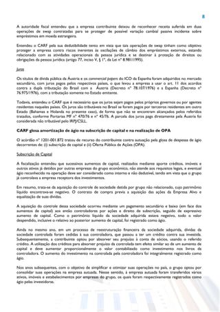 8
A autoridade fiscal entendeu que a empresa contribuinte deixou de reconhecer receita auferida em duas
operações de swap contratadas para se proteger de possível variação cambial passiva incidente sobre
empréstimos em moeda estrangeira.
Entendeu o CARF pela sua dedutibilidade tento em vista que tais operações de swap tinham como objetivo
proteger a empresa contra riscos inerentes às oscilações de câmbio dos empréstimos externos, estando
relacionado com as atividades operacionais da pessoa jurídica e se destinar à proteção de direitos ou
obrigações da pessoa jurídica (artigo 77, inciso V, § 1º, da Lei nº 8.981/1995).
Juros
Os títulos de dívida pública da Áustria e os commercial papers do ICO da Espanha foram adquiridos no mercado
secundário, com juros pagos pelos respectivos países, o que levou a empresa a usar o art. 11 dos acordos
contra a dupla tributação do Brasil com a Áustria (Decreto nº 78.107/1976) e a Espanha (Decreto nº
76.975/1976), com a tributação somente no Estado emitente.
Todavia, entendeu o CARF que é necessário que os juros sejam pagos pelos próprios governos ou por agentes
residentes naqueles países. Os juros são tributáveis no Brasil se forem pagos por terceiros residentes em outro
Estado (Bahamas e Holanda no presente caso), de forma que não se encontram alcançados pelos referidos
tratados, conforme Portarias MF nº 470/76 e nº 45/76. A parcela dos juros paga diretamente pela Áustria foi
considerada não tributável pelo IRPJ/CSLL.
CARF glosa amortização de ágio na subscrição de capital e na realização de OPA
O acórdão nº 1201-001.872 tratou de recurso do contribuinte contra autuação pela glosa de despesas de ágio
decorrentes de: (i) subscrição de capital e (ii) Oferta Pública de Ações (OPA).
Subscrição de Capital
A fiscalização entendeu que sucessivos aumentos de capital, realizados mediante aporte créditos, imóveis e
outros ativos já detidos por outras empresas do grupo econômico, não atende aos requisitos legais, e eventual
ágio reconhecido na operação deve ser considerado como interno e não dedutível, tendo em vista que o grupo
já controlava a empresa receptora dos investimentos.
Em resumo, trata-se da aquisição do controle de sociedade detida por grupo não relacionado, cujo patrimônio
líquido encontrava-se negativo. O contrato de compra previa a aquisição das ações da Empresa Alvo e
equalização de suas dívidas.
A aquisição do controle dessa sociedade ocorreu mediante um pagamento secundário e baixo (em face dos
aumentos de capital) aos então controladores por ações e direito de subscrição, seguido de expressivo
aumento de capital. Como o patrimônio líquido da sociedade adquirida estava negativo, todo o valor
despendido, inclusive o relativo ao posterior aumento de capital, foi registrado como ágio.
Ainda no mesmo ano, em um processo de reestruturação financeira da sociedade adquirida, dívidas da
sociedade controlada foram cedidas à sua controladora, que passou a ter um crédito contra sua investida.
Subsequentemente, a contribuinte optou por absorver seu prejuízo à conta de sócios, usando o referido
crédito. A utilização dos créditos para absorver prejuízo da controlada tem efeito similar ao de um aumento de
capital e deve aumentar proporcionalmente o valor contabilizado como investimento nos livros da
controladora. O aumento do investimento na controlada pela controladora foi integralmente registrado como
ágio.
Nos anos subsequentes, com o objetivo de simplificar e otimizar suas operações no país, o grupo optou por
consolidar suas operações na empresa autuada. Nesse sentido, à empresa autuada foram transferidos vários
ativos, imóveis e estabelecimentos por empresas do grupo, os quais foram respectivamente registrados como
ágio pelas investidoras.
 