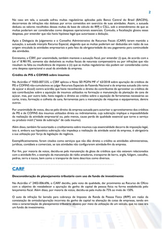 2
No caso em tela, a autuada sofreu multas regulatórias aplicadas pelo Banco Central do Brasil (BACEN),
decorrentes de infrações não dolosas por erros cometidos em exercício de suas atividades. Assim, a autuada
deduziu os valores recolhidos dessas multas da base de cálculo do IRPJ e CSLL, sob o entendimento de que as
multas poderiam ser consideradas como despesas operacionais essenciais. Contudo, a fiscalização glosou essas
despesas, por entender que não havia hipótese legal que autorizasse a dedução.
Após a Delegacia de Julgamento e o Conselho Administrativo de Recursos Fiscais (CARF) terem mantido a
autuação, a autuada interpôs Recurso Especial, alegando que as multas poderiam ser deduzidas em razão da sua
origem vinculada às atividades empresariais e pelo fato da obrigatoriedade do seu pagamento para continuidade
das atividades.
Entretanto, a CSRF, por unanimidade, também manteve a autuação fiscal, por entender (i) que, de acordo com a
Lei nº 8.981/95, somente são dedutíveis as multas fiscais de natureza compensatória ou por infrações que não
resultam na falta ou insuficiência de imposto e (ii) que as multas regulatórias não podem ser consideradas como
uma despesa operacional e usual da atividade da empresa.
Crédito de PIS e COFINS sobre insumos
No Acórdão nº 9303-007.535, a CSRF aplicou a Nota SEI PGFN MF nº 63/2018 sobre apuração de créditos de
PIS e COFINS não-cumulativos ao julgar Recursos Especiais da Fazenda Nacional e da empresa autuada (do ramo
de açúcar e álcool) contra acórdão que havia reconhecido o direito do contribuinte de aproveitar os créditos de
tais contribuições sobre a aquisição de insumos utilizados na formação e manutenção da plantação de cana de
açúcar, mas, por outro lado, havia negado o direito ao crédito sobre a aquisição de ferramentas necessárias ao
corte, trato, formação e colheita da cana, ferramentas para a manutenção de máquinas e equipamentos, dentre
outros.
Por unanimidade de votos, deu-se pelo direito da empresa autuada para autorizar o aproveitamento dos créditos
de PIS e de COFINS dos insumos utilizados direta ou indiretamente, cuja subtração implique a impossibilidade
da realização da atividade empresarial ou, pelo menos, cause perda de qualidade essencial que torne o serviço
ou produto inútil (“teste de subtração” de cada insumo).
Além disso, também foi autorizado o creditamento sobre insumos cuja essencialidade decorre de imposição legal,
isto é, embora sua hipotética subtração não impedeça a realização da atividade social da empresa, é obrigatória
a sua utilização por força da legislação de regência.
Exemplificativamente, foram citados como serviços que não dão direito a crédito as atividades administrativas,
jurídicas, contábeis e comerciais, se tais atividades não configurarem atividade-fim da empresa.
Por fim, por maioria de votos, decidiu-se pela manutenção da glosa de créditos que não estavam relacionados
com a atividade-fim, a exemplo da manutenção de rádio amadores, transporte de barro, argila, fuligem, cascalho,
pedras, terra e tocos, bem como o transporte de itens descritos como diversos.
CARF
Desconsideração de planejamento tributário com uso de fundo de investimento
No Acórdão nº 2402-006.696, o CARF decidiu, pelo voto de qualidade, dar provimento ao Recurso de Ofício
com o objetivo de restabelecer a apuração do ganho de capital de pessoa física na forma estabelecida pelo
lançamento fiscal. Além disso, por maioria de votos, decidiu-se pela multa de 75% ao invés de 150%.
O auto de infração foi lavrado para cobrança de Imposto de Renda da Pessoa Física (IRPF) em razão da
constatação de omissão/apuração incorreta do ganho de capital na alienação de cotas de empresas, tendo em
vista a caracterização de planejamento tributário abusivo por meio da utilização de um veículo, que no caso era
um fundo de investimento.
 