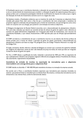 3
A Fiscalização apurou que o contribuinte dissimulou a alienação de sua participação em 4 empresas, utilizando-
se de um veículo (fundo de investimento) para transferir a tributação do ganho de capital da pessoa física para a
pessoa jurídica com a consequente postergação indevida do recolhimento do imposto de renda, já que o regime
de tributação do fundo de investimento somente ocorre no resgate das cotas.
Na hipótese tratada, a Fiscalização evidenciou que as tratativas de venda das 4 empresas ao adquirente foram
iniciadas pela pessoa física, bem como o fato de que o contribuinte não teria comprovado a existência de
propósito negocial na alienação das participações para o fundo de investimento, do qual ele figurava como único
titular em conjunto com sua cônjuge, para posterior concretização da venda ao adquirente.
A Delegacia de Julgamento da Receita Federal concordou com a desconsideração do planejamento tributário.
Por outro lado, entendeu que deveria ser excluído da base de cálculo do ganho de capital o valor referente ao
aumento de capital efetivamente integralizado nas 4 empresas pelo fundo de investimento, com recursos do
contribuinte fiscalizado, o que reduziu drasticamente o IRPF apurado pelo auto de infração (aproximadamente
80%).
O CARF corroborou o entendimento de que o contribuinte incorreu no uso abusivo das formas jurídicas de
direito privado com o intuito de reduzir a apuração do ganho de capital, autorizando a desconsideração do
planejamento tributário com base no artigo 116, parágrafo único, do Código Tributário Nacional e no artigo 167
do Código Civil.
O órgão, entretanto, decidiu reformar a decisão da Delegacia ao concluir que o aumento de capital foi realizado
por exigência do adquirente, tendo tal valor sido deduzido do preço da venda, de modo que deve ser integrado
na base de cálculo do ganho de capital.
Por fim, o CARF afastou a qualificação da multa, reduzindo o percentual de 150% para 75%, ao argumento de
que o planejamento tributário sem propósito negocial é diferente da sonegação dolosa e fraudulenta de tributos,
não autorizando o agravamento da penalidade.
Inexistência de omissão de receitas na exportação de mercadorias para o adquirente
intermediário com entrega direta para o adquirente final
O CARF decidiu no Acórdão nº 1401-002.950 pela inexistência de abuso na transação da empresa autuada.
De acordo com o Fisco, o contribuinte brasileiro exportava suas mercadorias para empresas vinculadas no
exterior, que posteriormente as revendiam para os clientes finais. No entanto, a remessa das mercadorias ocorria
diretamente a tais clientes finais, conforme demonstrado abaixo:
 