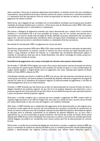 4
Assim, entendeu o Fisco que as empresas adquirentes (intermediário, no desenho acima) não eram verdadeiros
importadores, mas prestadores de serviços, havendo contrato de compra e venda entre o contribuinte brasileiro
e o destinatário final das mercadorias. Parte da receita da exportação era faturada no exterior, em prejuízo do
pagamento de tributos no Brasil.
Desta forma, sob a alegação de que a atividade com os intermediários vinculados ocorria apenas para transferir
resultados da empresa brasileira para o exterior, o Fisco lavrou auto de infração para cobrar IRPJ e CSLL sobre
a parcela da operação entre o intermediário e o destinatário.
No entanto, a Delegacia de Julgamento entendeu que restou demonstrado que a relação entre o contribuinte
brasileiro e o intermediário não é de mera prestação de serviços, mas sim um contrato que permite que o
intermediário no exterior decida toda estratégia de vendas, definição de preços, destinatários das mercadorias,
seguros etc., dos bens exportados pelo contribuinte. Assim, não logrou êxito a fiscalização em comprovar que a
compra e venda ocorreu entre o contribuinte brasileiro e o destinatário final das mercadorias.
Esta decisão foi mantida pelo CARF, no julgamento do recurso de ofício.
Desta forma, apenas é possível à RFB cobrar IRPJ e CSLL sobre omissão de receitas em operações de exportação,
em que haja o faturamento no exterior, quando se tratarem de meros serviços que sejam faturados para se
reduzir a carga tributária no Brasil. No entanto, se o importador das mercadorias efetivamente adquirir e
revender as mercadorias, ainda que não as receba fisicamente, mas defina a estratégia de vendas, preços etc.,
então não haverá omissão de receitas.
Inexistência de pagamento sem causa na locação de veículos entre partes relacionadas
No Acórdão nº 1302-003.159 foi julgado caso onde o Fisco tentou desconstituir contrato de locação de veículos
entre empresas do mesmo grupo econômico (uma locadora de veículos em geral e a outra transportadora de
cargas) visando qualificar o aluguel devido como um pagamento sem causa, tributado pelo Imposto de Renda
Retido na Fonte (IRRF) à alíquota de 35%.
A fiscalização entendeu que haveria a incidência do IRRF uma vez que, além das empresas contratantes serem do
mesmo grupo econômico, não haveria qualquer necessidade das despesas referentes ao pagamento de aluguel de
veículos em razão da (i) inexistência de propósito negocial; (ii) descontinuidade de pagamentos; e (iii) falta de
cobrança/pagamento de juros ou multa moratória.
Contudo, o CARF entendeu que não haveria que se falar em desconsideração do contrato firmado com base na
alegada inexistência de propósito negocial, vez que não há na lei qualquer dispositivo que determine o que é
proposto negocial, bem como pelo fato de que não é dever da autoridade fiscal apontar quais operações possuem
e quais não possuem referido propósito negocial.
Outrossim, o acórdão consignou que o contrato que teria ensejado o pagamento do IRRF, cumpre todos os
requisitos legais previstos no art. 565 do Código Civil, entre eles: (i) a cessão de coisa a outrem; (ii) ser firmado
por tempo determinado ou não; (iii) coisa não fungível; e, (iv) mediante retribuição.
Além disso, o CARF entendeu que o simples fato dos pagamentos serem descontinuados ou não exigirem juros
moratórios e multa, apesar de ser anormal, não seria suficiente para constituir a presunção de cometimento de
fraude, do mesmo modo que como não há qualquer indicação da autoridade fiscal quanto a diversidade de regimes
de apuração entre as empresas contratantes ou da existência de empresa deficitária (i.e., no lucro real) e
superavitária (i.e., no lucro presumido) no grupo econômico, não haveria que se falar em fraude. Outro ponto
afastado pelo CARF foi que como a fiscalização não comprovou ou indicou a ocorrência de confusão patrimonial,
referida alegação não poderia ser considerada como motivo jurídico para fins da desconstituição do contrato
firmado.
Diante disso, o acórdão deu provimento ao recurso do contribuinte e cancelou a exigência a título de IRRF, vez
que só a constatação da ausência de cobrança de multa e juros ou confusão patrimonial, não são suficientes para
justificar a desconstituição dos negócios jurídicos praticados, pois nenhum destes elementos sugere o
 