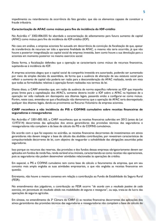 5
impedimento ou retardamento da ocorrência do fato gerador, que são os elementos capazes de constituir a
fraude tributária.
Caracterização de AFAC como mútuo para fins de incidência do IOF-crédito
No Acórdão n° 3302-006.035 foi abordada a caracterização de adiantamento para futuro aumento de capital
(AFAC) como mútuo para fins de incidência do IOF-crédito (IOF).
No caso em análise, a empresa acionista foi autuada em decorrência da convicção da fiscalização de que, apesar
da transferência de recursos ter tido a aparente finalidade de AFAC, o mesmo não teria ocorrido, já que não
houve a posterior integralização ao capital social da empresa investida, bem como houve a sua devolução para a
acionista em momento posterior no mesmo exercício social.
Desta forma, a fiscalização defendeu que a operação se caracterizaria como mútuo de recursos financeiros,
sujeitando-se à incidência do IOF.
A empresa acionista alegou que o capital social da companhia investida era autorizado, podendo ser aumentado
por meio de simples decisão da assembleia, de forma que a ausência de alteração de seu estatuto social para
refletir o aumento de capital não poderia ser razão para a desconsideração do AFAC realizado, tendo em vista
que todas as formalidades relativas à operação foram realizadas nos termos da lei.
Diante disso, o CARF entendeu que, em razão da ausência de norma específica referente ao IOF que imponha
prazo limite para a capitalização dos AFAC's, somente deveria incidir o IOF sobre o AFAC na hipótese de a
operação ter sido realizada em desrespeito aos ditames legais, passando então a configurar-se como mútuo.
Porém, neste caso, entendeu-se que a fiscalização não demonstrou que a operação de AFAC teria desrespeitado
qualquer dos ditames legais, dando-se provimento ao Recurso Voluntário da empresa acionista.
CARF reconhece a não incidência do PIS e COFINS cumulativo sobre receitas financeiras de
seguradoras e resseguradoras
No Acórdão nº 3301-005.183, o CARF reconheceu que as receitas financeiras auferidas em 2012 (antes da Lei
12.973/14) decorrentes das aplicações dos ativos garantidores das provisões técnicas das seguradoras e
resseguradoras não compõem a da base de cálculo do PIS e da COFINS cumulativos.
De acordo com o que foi exposto no acórdão, as receitas financeiras decorrentes de investimentos em ativos
garantidores não devem integrar a base de cálculo das aludidas contribuições, por revestirem características de
compulsoriedade decorrente de lei, com objetivo de resguardar a solvabilidade das obrigações assumidas pelas
seguradoras.
Isso porque os recursos das reservas, das provisões e dos fundos dessas empresas obrigatoriamente devem ser
aplicados em fundos de renda fixa, renda variável e/ou imóveis, caracterizando-se como receitas não operacionais,
pois as seguradoras não podem desenvolver atividades relacionadas às operações de crédito.
Em especial, o PIS e COFINS cumulativo tem como base de cálculo o faturamento da empresa, que em seu
conceito mais amplo engloba as suas atividades empresariais, o que não engloba as receitas financeiras em
questão.
Entretanto, não houve o mesmo consenso em relação a contribuição ao Fundo de Estabilidade do Seguro Rural
(FESR).
No entendimento dos julgadores, a contribuição ao FESR ocorre “de acordo com o resultado positivo de cada
exercício, em percentuais do resultado obtido nas modalidades de seguros e resseguros”, ou seja, trata-se de lucro das
operações de seguros agrícolas.
Em síntese, no entendimento da 3ª Câmara do CARF (i) as receitas financeiras decorrentes das aplicações dos
ativos garantidores das provisões técnicas das seguradoras e resseguradoras não compõem a base de cálculo do
 