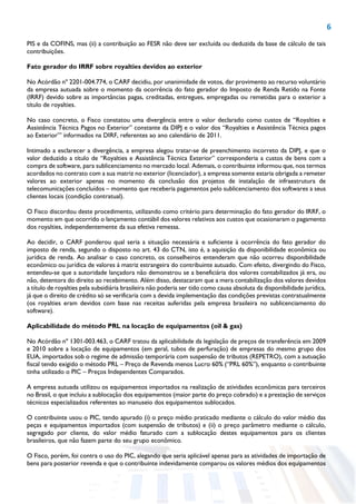 6
PIS e da COFINS, mas (ii) a contribuição ao FESR não deve ser excluída ou deduzida da base de cálculo de tais
contribuições.
Fato gerador do IRRF sobre royalties devidos ao exterior
No Acórdão nº 2201-004.774, o CARF decidiu, por unanimidade de votos, dar provimento ao recurso voluntário
da empresa autuada sobre o momento da ocorrência do fato gerador do Imposto de Renda Retido na Fonte
(IRRF) devido sobre as importâncias pagas, creditadas, entregues, empregadas ou remetidas para o exterior a
título de royalties.
No caso concreto, o Fisco constatou uma divergência entre o valor declarado como custos de “Royalties e
Assistência Técnica Pagos no Exterior” constante da DIPJ e o valor dos “Royalties e Assistência Técnica pagos
ao Exterior’” informados na DIRF, referentes ao ano calendário de 2011.
Intimado a esclarecer a divergência, a empresa alegou tratar-se de preenchimento incorreto da DIPJ, e que o
valor deduzido a título de “Royalties e Assistência Técnica Exterior” corresponderia a custos de bens com a
compra de software, para sublicenciamento no mercado local. Ademais, o contribuinte informou que, nos termos
acordados no contrato com a sua matriz no exterior (licenciador), a empresa somente estaria obrigada a remeter
valores ao exterior apenas no momento da conclusão dos projetos de instalação de infraestrutura de
telecomunicações concluídos – momento que receberia pagamentos pelo sublicenciamento dos softwares a seus
clientes locais (condição contratual).
O Fisco discordou deste procedimento, utilizando como critério para determinação do fato gerador do IRRF, o
momento em que ocorrido o lançamento contábil dos valores relativos aos custos que ocasionaram o pagamento
dos royalties, independentemente da sua efetiva remessa.
Ao decidir, o CARF ponderou qual seria a situação necessária e suficiente à ocorrência do fato gerador do
imposto de renda, segundo o disposto no art. 43 do CTN, isto é, a aquisição da disponibilidade econômica ou
jurídica de renda. Ao analisar o caso concreto, os conselheiros entenderam que não ocorreu disponibilidade
econômico ou jurídica de valores à matriz estrangeira do contribuinte autuado. Com efeito, divergindo do Fisco,
entendeu-se que a autoridade lançadora não demonstrou se a beneficiária dos valores contabilizados já era, ou
não, detentora do direito ao recebimento. Além disso, destacaram que a mera contabilização dos valores devidos
a título de royalties pela subsidiária brasileira não poderia ser tido como causa absoluta da disponibilidade jurídica,
já que o direito de crédito só se verificaria com a devida implementação das condições previstas contratualmente
(os royalties eram devidos com base nas receitas auferidas pela empresa brasileira no sublicenciamento do
software).
Aplicabilidade do método PRL na locação de equipamentos (oil & gas)
No Acórdão nº 1301-003.463, o CARF tratou da aplicabilidade da legislação de preços de transferência em 2009
e 2010 sobre a locação de equipamentos (em geral, tubos de perfuração) de empresas do mesmo grupo dos
EUA, importados sob o regime de admissão temporária com suspensão de tributos (REPETRO), com a autuação
fiscal tendo exigido o método PRL – Preço de Revenda menos Lucro 60% (“PRL 60%”), enquanto o contribuinte
tinha utilizado o PIC – Preços Independentes Comparados.
A empresa autuada utilizou os equipamentos importados na realização de atividades econômicas para terceiros
no Brasil, o que incluiu a sublocação dos equipamentos (maior parte do preço cobrado) e a prestação de serviços
técnicos especializados referentes ao manuseio dos equipamentos sublocados.
O contribuinte usou o PIC, tendo apurado (i) o preço médio praticado mediante o cálculo do valor médio das
peças e equipamentos importados (com suspensão de tributos) e (ii) o preço parâmetro mediante o cálculo,
segregado por cliente, do valor médio faturado com a sublocação destes equipamentos para os clientes
brasileiros, que não fazem parte do seu grupo econômico.
O Fisco, porém, foi contra o uso do PIC, alegando que seria aplicável apenas para as atividades de importação de
bens para posterior revenda e que o contribuinte indevidamente comparou os valores médios dos equipamentos
 