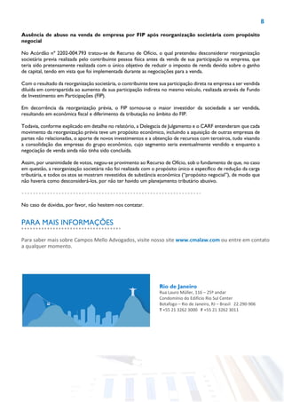 8
Ausência de abuso na venda de empresa por FIP após reorganização societária com propósito
negocial
No Acórdão nº 2202-004.793 tratou-se de Recurso de Ofício, o qual pretendeu desconsiderar reorganização
societária previa realizada pelo contribuinte pessoa física antes da venda de sua participação na empresa, que
teria sido pretensamente realizada com o único objetivo de reduzir o imposto de renda devido sobre o ganho
de capital, tendo em vista que foi implementada durante as negociações para a venda.
Com o resultado da reorganização societária, o contribuinte teve sua participação direta na empresa a ser vendida
diluída em contrapartida ao aumento da sua participação indireta no mesmo veículo, realizada através de Fundo
de Investimento em Participações (FIP).
Em decorrência da reorganização prévia, o FIP tornou-se o maior investidor da sociedade a ser vendida,
resultando em econômica fiscal e diferimento da tributação no âmbito do FIP.
Todavia, conforme explicado em detalhe no relatório, a Delegacia de Julgamento e o CARF entenderam que cada
movimento da reorganização prévia teve um propósito econômico, incluindo a aquisição de outras empresas de
partes não relacionadas, o aporte de novos investimentos e a obtenção de recursos com terceiros, tudo visando
a consolidação das empresas do grupo econômico, cujo segmento seria eventualmente vendido e enquanto a
negociação de venda ainda não tinha sido concluída.
Assim, por unanimidade de votos, negou-se provimento ao Recurso de Ofício, sob o fundamento de que, no caso
em questão, a reorganização societária não foi realizada com o propósito único e específico de redução da carga
tributária, e todos os atos se mostram revestidos de substância econômica (“propósito negocial”), de modo que
não haveria como desconsiderá-los, por não ter havido um planejamento tributário abusivo.
No caso de dúvidas, por favor, não hesitem nos contatar.
Rio de Janeiro
Rua Lauro Müller, 116 – 25º andar
Condomínio do Edifício Rio Sul Center
Botafogo – Rio de Janeiro, RJ – Brasil 22.290-906
T +55 21 3262 3000 F +55 21 3262 3011
Para saber mais sobre Campos Mello Advogados, visite nosso site www.cmalaw.com ou entre em contato
a qualquer momento.
PARA MAIS INFORMAÇÕES
 