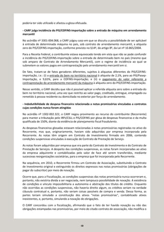 10
poderia ter sido utilizado e afastou a glosa efetuada.
- CARF julga incidência do PIS/COFINS-importação sobre a entrada de máquina em arrendamento
mercantil
No acórdão nº 3301-004.068, o CARF julgou caso em que se discutiu a possibilidade de ser aplicável
à entrada de determinada máquina no país, sob contrato de arrendamento mercantil, a alíquota
zero do PIS/COFINS-importação, conforme previsto no §14º, do artigo 8º, da Lei nº 10.865/2004.
Para a Receita Federal, o contribuinte estava equivocado tendo em vista que não se pode confundir
a incidência do PIS/COFINS-importação sobre a entrada de determinado bem no país (mesmo que
sob amparo de Contrato de Arrendamento Mercantil), com o regime de incidência ao qual se
submetem os valores pagos em contraprestação pelo arrendamento mercantil em si.
De fato, tratam-se de fatos geradores diferentes, sujeitos à alíquotas diferentes do PIS/COFINS-
importação, i.e.: (i) a entrada do bem no território nacional à alíquota de 2,1%, para ao PIS/Pasep-
Importação, e 9,65%, para a COFINS-Importação; e (ii) o pagamento do valor referente a
contraprestação do arrendamento mercantil da máquina à alíquota zero do PIS/COFINS-importação.
Nesse sentido, o CARF decidiu que não é possível aplicar a referida alíquota zero sobre a entrada do
bem no território nacional, uma vez que restrito ao valor pago, creditado, entregue, empregado ou
remetido à pessoa residente ou domiciliada no exterior por força do arrendamento.
- Indedutibilidade de despesa financeira relacionada a notas promissórias vinculadas a contratos
cujas condições nunca foram atingidas
No acórdão nº 1302-002.322, o CARF negou provimento ao recurso do contribuinte (Recorrente)
para manter a tributação pelo IRPJ/CSLL e PIS/COFINS por glosa de despesas financeiras e da multa
qualificada de 150%, diante da evidência de planejamento fiscal fraudulento.
As despesas financeiras glosadas estavam relacionadas à notas promissórias registradas no ativo do
Recorrente, mas que, originariamente, haviam sido adquiridas por empresa incorporada pela
Recorrente. As notas têm origem em Contrato de Investimento firmado em 2006, contendo
condições suspensivas vinculadas à execução de Contrato de Prestação de Serviço.
As notas foram adquiridas por empresa que era parte do Contrato de Investimento e do Contrato de
Prestação de Serviços. A despeito das condições suspensivas, as notas foram incorporadas ao ativo
da empresa adquirente e contabilizadas pelo valor de face até serem transferidos, mediante
sucessivas reorganizações societárias, para a empresa que foi incorporada pelo Recorrente.
Na sequência, em 2010, o Recorrente firmou um Contrato de Associação, substituindo o Contrato
de Investimento original e extinguindo os direitos expressos nas notas promissórias (obrigações de
pagar do subscritor) por meio de novação.
Ocorre que, para a Fiscalização, as condições suspensivas das notas promissória nunca ocorreram e,
portanto, não existiria dívida a ser negociada, nem tampouco possibilidade de novação. A existência
de condições e vínculo impossibilitaria a autonomia e abstração dos títulos de crédito. Enquanto
não ocorridas as condições suspensivas, não haveria direito algum, os créditos seriam na verdade
cláusula contratual e, portanto, não seriam coisas passíveis de compra e venda. Dessa forma, as
partes teriam simulado a constituição dos ativos "notas promissórias", contabilizado ativos
inexistentes, e, portanto, simulando a novação de obrigações.
O CARF concordou com a fiscalização, afirmando que o fato de ter havido novação ou não das
obrigações estampadas nas promissórias, por meio do citado contrato de associação, não modifica o
 