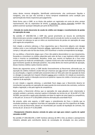 11
status destas mesmas obrigações, identificado anteriormente: elas continuavam ilíquidas e
inexigíveis, uma vez que não ocorrido o marco temporal estabelecido como condição para
apresentação dos títulos respectivos para pagamento.
Desta forma, para o CARF, se os títulos não podiam ser registrados em conta do ativo, porque
representavam, tão só, expectativa de direito, a redução dos valores esperados também não
poderia autorizar quaisquer deduções por parte do Recorrente.
- Omissão de receita decorrente da cessão de crédito com deságio e reconhecimento de perdas
em operações de swap
No acórdão nº 1402-002.724, o CARF deu parcial provimento ao recurso do contribuinte
(Recorrente) para cancelar a exigência de IRPJ/CSLL pela (i) omissão de receita na cessão de crédito;
e (ii) manter tal cobrança no que se refere ao reconhecimento de perdas em operações de swap
pelo regime de competência.
Com relação a primeira cobrança, o fisco argumentou que o Recorrente adquiriu com deságio
créditos junto a uma instituição financeira afiliada, registrando-os na contabilidade pelo valor de
compra, e não pelo valor de face dos títulos, sem reconhecer a receita correspondente ao deságio.
Em sua defesa, o Recorrente alegou que o Fisco não poderia desconsiderar os seus lançamentos,
forçando-o a reconhecer os créditos adquiridos pelo valor de face, o que implicaria refletir valores
irreais e incertos na contabilidade. Ressaltou, ainda, que, mesmo na hipótese de o Fisco estar
correto quanto ao modo de contabilização, a suposta receita teria sido neutralizada por despesa de
igual montante quando da alienação posterior, mas ainda dentro do mesmo período de apuração,
desses mesmos créditos e pelos mesmos valores.
Diante dos argumentos acima, o CARF decidiu favoravelmente ao Recorrente, afirmando que, na
aquisição de créditos mediante cessão feita por empresas que não exercem atividade de factoring
ou securitização, o registro contábil pelo cessionário deve ser feito pelo valor de aquisição do título
e o deságio na operação tem impacto tributário apenas para o cedente. Em relação ao cessionário,
eventual ganho sujeito à tributação ocorreria em posterior repasse do crédito a terceiros por valor
superior ao de aquisição.
Já com relação a segunda cobrança, a autoridade fiscal alegou que o Recorrente deveria ter
reconhecido suas perdas em operações de swap quando do encerramento dos contratos, conforme
dispõe a legislação, e não pelo regime de competência.
Neste ponto, o Recorrente afirmou que as operações de swap glosadas eram relacionadas à
variação cambial e, portanto, estariam sujeitos à tributação nos termos do art. 30 da MP nº 2.158-
35/2001, que permite a opção pela tributação com base no regime de caixa (regra) ou competência,
e não pelo art. 32 da Lei nº 11.051/2004 conforme afirmado pela autoridade fiscal.
No entanto, sobre este aspecto, o CARF seguiu o entendimento do Fisco, e decidiu que os
resultados positivos ou negativos incorridos em operações de swap com fins específicos de hedge,
como no caso do Recorrente, devem ser reconhecidos por ocasião da liquidação do contrato, nos
termos do art. 32 da Lei nº 11.051/2004.
- Planejamento tributário abusivo: emissão de ações com ágio para reduzir o ganho de capital
calculado via MEP
No acórdão nº 1401-002.070, o CARF manteve cobrança de IRPJ e CSLL ao afastar o planejamento
tributário adotado pelo contribuinte diante da constatação de simulação nos atos jurídicos
 