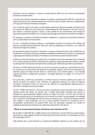 12
praticados. No caso analisado, a empresa autuada detinha 100% (cem por cento) da participação
societária da Empresa Alvo.
A primeira das diversas operações realizadas na hipótese examinada pelo CARF foi o aumento de
capital da Empresa Alvo, operacionalizado por meio da emissão de ações subscritas e integralizadas
com ágio pela Empresa Investidora Estrangeira.
Com o referido aumento de capital, a participação societária da empresa autuada na Empresa Alvo
foi reduzido de 100% (cem por cento) para aproximadamente 43% (quarenta e três por cento), o
que motivou a empresa autuada a ajustar o valor contábil de seu investimento pelo método da
equivalência patrimonial (MEP), com o cômputo do ágio pago pela Empresa Investidora Estrangeira.
Na sequência, a Empresa Investidora Estrangeira integralizou o capital da sua Subsidiária Brasileira
com as ações detidas na Empresa Alvo.
Por fim, a Subsidiária Brasileira adquiriu a participação societária da Empresa Alvo detida pela
empresa autuada (aproximadamente 43%), por meio do pagamento em dinheiro e em ações da
Empresa Estrangeira Investidora.
Na apuração do ganho de capital na alienação, a empresa autuada calculou o valor contábil de seu
investimento na Empresa Alvo pelo método da equivalência patrimonial, levando em consideração
o ágio pago pela Empresa Estrangeira Investidora ao aumentar de capital da Empresa Alvo.
A RFB lavrou Auto de Infração para cobrar IRPJ, ao entender que os atos praticados foram simulados
com o único propósito de reduzir indevidamente o ganho de capital apurado pela empresa autuada
na alienação de investimento na Empresa Alvo avaliado pelo método da equivalência patrimonial.
No mérito, O CARF negou provimento ao recurso da empresa autuada por unanimidade de votos,
ao concluir que os atos jurídicos não gozavam de propósito negocial, vez que foram praticados em
reduzido espaço de tempo (muitos deles no mesmo dia) e em sentido oposto à real intenção
negocial das partes, configurando, portanto, a simulação tipificada nos artigos 71 a 73 da Lei nº
4.502/1964.
Por outro lado, o CARF deu provimento ao referido recurso de forma unânime para excluir do
cálculo do ganho de capital o valor referente ao pagamento efetuado em ações da Empresa
Estrangeira Investidora, tendo em vista que ele somente foi disponibilizado posteriormente e
oferecido à tributação nessa oportunidade.
Por fim, o CARF ainda proveu o recurso da empresa autuada por maioria de votos para (i) afastar a
sujeição passiva dos sócios, ao concluir que a simples participação societária não autoriza a
aplicação da responsabilização solidária prevista no artigo 124, inciso I, do CTN, além do fato da
empresa autuada jamais ter escondido que sua intenção era vender sua participação na sociedade
alvo; e (ii) afastar a qualificação da multa de ofício, ao sustentar que a conduta da empresa autuada
não configura o dolo qualificado, vez que os atos praticados estavam em consonância com a
jurisprudência predominante do próprio CARF antes das operações realizadas (no sentido da
validade do planejamento tributário que não ferisse diretamente texto de lei).
- Efeitos de compensação/restituição solicitada por Sócio Ostensivo de SCP
No acórdão nº 3101-002.593, o CARF analisou caso envolvendo o requerimento de compensação e
restituição de saldo negativo de IRPJ formulado pelo Sócio Ostensivo de uma Sociedade em Conta
de Participação (“SCP”).
Cabe destacar que o sócio ostensivo é o sujeito das obrigações relativas aos atos jurídicos por ele
 