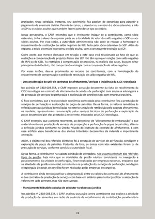 13
praticados nessa condição. Portanto, seu patrimônio fica passível de constrição para garantir o
pagamento de eventuais dívidas. Perante terceiros, o devedor ou o credor é o sócio ostensivo, e não
a SCP ou os sócios ocultos que também fazem parte desse tipo societário.
Nessa perspectiva, o CARF entendeu que é irrelevante indagar se o contribuinte, como sócio
ostensivo, tinha o dever de repassar parte ou a totalidade do valor do saldo negativo a SCP ou aos
sócios ocultos. Por essa razão, a autoridade administrativa não pode se recusar a homologar o
requerimento de restituição do saldo negativo de IRPJ feito pelo sócio ostensivo da SCP. Além do
exposto, o sócio ostensivo incorporou o sócio oculto, com a consequente extinção da SCP.
Outro ponto que merece destaque em relação a este caso está relacionado ao fato de que as
restrições à compensação de prejuízos fiscais das SCP não têm qualquer relação com saldo negativo
de IRPJ ou de CSLL. As restrições à compensação de prejuízos, na maioria dos casos, buscam evitar
planejamento tributário, não comportando analogia com a compensação de saldo negativo.
Por essas razões, deu-se provimento ao recurso do contribuinte, com a homologação do
requerimento de compensação e pedido de restituição de saldo negativo de IRPJ.
- Desconsideração do split de contratos de afretamento/serviços e incidência da CIDE-tecnologia
No acórdão nº 3302-004.754, o CARF manteve autuação decorrente da falta de recolhimento da
CIDE-tecnologia em contrato de afretamento de sondas de perfuração com empresa estrangeira e
de prestação de serviços de perfuração e exploração de petróleo e gás com empresa brasileira.
O fisco considerou que a real atividade econômica contratada pelo contribuinte fora a prestação de
serviços de perfuração e exploração de poços de petróleo. Dessa forma, os valores remetidos às
referidas pessoas jurídicas domiciliadas no exterior a título de retribuição pelo suposto afretamento,
na verdade, representavam remuneração pelos serviços técnicos de perfuração e exploração de
poços de petróleo por elas prestados à recorrente, tributados pela CIDE-tecnologia.
O CARF entendeu que a própria recorrente, ao denominar de “afretamento de embarcação” o que
materialmente era prestação de serviços de prospecção e perfuração de poços de petróleo, alterou
a definição jurídica constante no Direito Privado do instituto do contrato de afretamento. E com
esse artifício visou beneficiar-se dos efeitos tributários decorrentes da indevida e impertinente
alteração.
Assim, o objeto real dos referidos contratos foi a prestação de serviços de perfuração, sondagem e
exploração de poços de petróleo. Portanto, de fato, os únicos contratos existentes foram os de
prestação de serviços, conforme concluiu a autoridade fiscal.
Dessa forma, a contribuinte na suposta condição de afretadora, não assumiu nenhum dos referidos
tipos de gestão, haja vista que as atividades de gestão náutica, consistente na navegação e
posicionamento da unidade de perfuração, foram realizadas por empresas nacionais, enquanto que
as atividades de gestão comercial, consistentes na prestação dos serviços de perfuração, sondagem
e exploração de poços de petróleo foram realizadas pelas empresas estrangeiras.
A contribuinte ainda tentou justificar a desproporção entre os valores dos contratos de afretamento
e dos contratos de prestação de serviços com base em critérios para tentar justificar a alocação de
valores em cada contrato, mas não teve sucesso.
- Planejamento tributário abusivo de produtor rural pessoa jurídica
No acórdão nº 2302-003.634, o CARF analisou autuação contra contribuinte que explora a atividade
de produção de sementes em razão da ausência de recolhimento de contribuição previdenciária
 