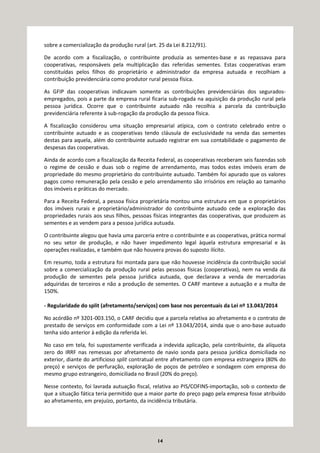 14
sobre a comercialização da produção rural (art. 25 da Lei 8.212/91).
De acordo com a fiscalização, o contribuinte produzia as sementes-base e as repassava para
cooperativas, responsáveis pela multiplicação das referidas sementes. Estas cooperativas eram
constituídas pelos filhos do proprietário e administrador da empresa autuada e recolhiam a
contribuição previdenciária como produtor rural pessoa física.
As GFIP das cooperativas indicavam somente as contribuições previdenciárias dos segurados-
empregados, pois a parte da empresa rural ficaria sub-rogada na aquisição da produção rural pela
pessoa jurídica. Ocorre que o contribuinte autuado não recolhia a parcela da contribuição
previdenciária referente à sub-rogação da produção da pessoa física.
A fiscalização considerou uma situação empresarial atípica, com o contrato celebrado entre o
contribuinte autuado e as cooperativas tendo cláusula de exclusividade na venda das sementes
destas para aquela, além do contribuinte autuado registrar em sua contabilidade o pagamento de
despesas das cooperativas.
Ainda de acordo com a fiscalização da Receita Federal, as cooperativas receberam seis fazendas sob
o regime de cessão e duas sob o regime de arrendamento, mas todos estes imóveis eram de
propriedade do mesmo proprietário do contribuinte autuado. Também foi apurado que os valores
pagos como remuneração pela cessão e pelo arrendamento são irrisórios em relação ao tamanho
dos imóveis e práticas do mercado.
Para a Receita Federal, a pessoa física proprietária montou uma estrutura em que o proprietários
dos imóveis rurais e proprietário/administrador do contribuinte autuado cede a exploração das
propriedades rurais aos seus filhos, pessoas físicas integrantes das cooperativas, que produzem as
sementes e as vendem para a pessoa jurídica autuada.
O contribuinte alegou que havia uma parceria entre o contribuinte e as cooperativas, prática normal
no seu setor de produção, e não haver impedimento legal àquela estrutura empresarial e às
operações realizadas, e também que não houvera provas do suposto ilícito.
Em resumo, toda a estrutura foi montada para que não houvesse incidência da contribuição social
sobre a comercialização da produção rural pelas pessoas físicas (cooperativas), nem na venda da
produção de sementes pela pessoa jurídica autuada, que declarava a venda de mercadorias
adquiridas de terceiros e não a produção de sementes. O CARF manteve a autuação e a multa de
150%.
- Regularidade do split (afretamento/serviços) com base nos percentuais da Lei nº 13.043/2014
No acórdão nº 3201-003.150, o CARF decidiu que a parcela relativa ao afretamento e o contrato de
prestado de serviços em conformidade com a Lei nº 13.043/2014, ainda que o ano-base autuado
tenha sido anterior à edição da referida lei.
No caso em tela, foi supostamente verificada a indevida aplicação, pela contribuinte, da alíquota
zero do IRRF nas remessas por afretamento de navio sonda para pessoa jurídica domiciliada no
exterior, diante do artificioso split contratual entre afretamento com empresa estrangeira (80% do
preço) e serviços de perfuração, exploração de poços de petróleo e sondagem com empresa do
mesmo grupo estrangeiro, domiciliada no Brasil (20% do preço).
Nesse contexto, foi lavrada autuação fiscal, relativa ao PIS/COFINS-importação, sob o contexto de
que a situação fática teria permitido que a maior parte do preço pago pela empresa fosse atribuído
ao afretamento, em prejuízo, portanto, da incidência tributária.
 
