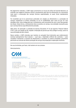 15
No julgamento realizado, o CARF negou provimento ao recurso de ofício da Fazenda Nacional, ao
entender que exigência tributária merece cancelamento pelo fato do afretamento ser meramente
meio para a consecução dos serviços técnicos especializados, os quais foram devidamente
tributados.
Foi ressaltado que (i) os percentuais praticados em relação ao afretamento e a prestação de
serviços respeitaram os limites estatuídos na Lei nº 13.043/2014, bem como (ii) por ser uma
atividade meio, resta configurado que o afretamento está insuscetível de servir como fato gerador
do tributo. Dessa forma, o afretamento não se constitui um serviço, mas atividade necessária para
que o serviço técnico seja efetivamente prestado.
Além disso, foi pontuado o conteúdo da Súmula Vinculante nº 31 do Supremo Tribunal Federal
(“STF”), que, em relação ao ISS, impede a tributação da parcela que não configure serviço, como no
caso da locação de bens móveis.
Nesse sentido, o CARF entendeu que inexistiu na autuação fiscal elementos que evidenciassem
eventual planejamento fiscal abusivo — qual seja, a bipartição artificial dos contratos — para
considerar inexistente o contrato de afretamento e considerar os valores envolvidos unicamente
pertinente ao contrato de efetiva prestação de serviços de prospecção e exploração marítimas.
No caso de dúvidas, por favor, não hesitem em nos contatar.
Atenciosamente,
Publicado por Campos Mello Advogados.
Copyright © Campos Mello Advogados. Todos os direitos reservados.
Este boletim informativo foi concebido como uma visão geral dos assuntos aqui tratados e não deve ser usado como substituto para um
aconselhamento jurídico formal. Campos Mello Advogados não aceitará nenhuma responsabilidade por quaisquer ações tomadas ou não
com base neste boletim informativo.
Você está recebendo esta comunicação por ser um importante cliente ou contato do Campos Mello Advogados.
 