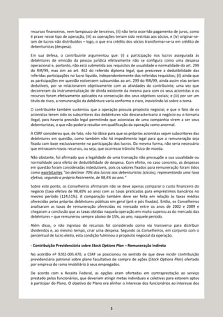 2
recursos financeiros, nem tampouco de terceiros, (ii) não teria ocorrido pagamento de juros, como
é praxe nesse tipo de operação, (iii) as operações teriam sido restritas aos sócios, e (iv) originar-se-
iam de lucros não distribuídos – logo, o que era crédito dos sócios transformar-se-ia em crédito de
debenturistas (despesa).
Em sua defesa, o contribuinte argumentou que: (i) a participação nos lucros assegurada às
debêntures de emissão da pessoa jurídica efetivamente não se configura como uma despesa
operacional e, portanto, não está submetida aos requisitos de usualidade e normalidade do art. 299
do RIR/99, mas sim ao art. 462 do referido diploma legal, que prescreve a dedutibilidade das
referidas participações no lucro líquido, independentemente dos referidos requisitos; (ii) ainda que
as participações em questão estivessem subsumidas ao art. 299 do RIR/99, ainda assim elas seriam
dedutíveis, por se relacionarem objetivamente com as atividades do contribuinte, uma vez que
decorreram da instrumentalização de dívida existente da mesma para com os seus acionistas e os
recursos foram efetivamente aplicados na consecução dos seus objetivos sociais; e (iii) por ser um
titulo de risco, a remuneração da debênture varia conforme o risco, inexistindo lei sobre o tema.
O contribuinte também sustentou que a operação possuía propósito negocial, e que o fato de os
acionistas terem sido os subscritores das debêntures não descaracterizaria o negócio ou o tornaria
ilegal, pois haveria previsão legal permitindo que acionistas de uma companhia virem a ser seus
debenturistas, o que não poderia resultar em qualificação da operação como anormal.
A CSRF considerou que, de fato, não há óbice para que os próprios acionistas sejam subscritores das
debêntures em questão, como também não há impedimento legal para que a remuneração seja
fixada com base exclusivamente na participação dos lucros. Da mesma forma, não seria necessário
que entrassem novos recursos, ou seja, que ocorresse trânsito físico de moeda.
Não obstante, foi afirmado que a legalidade de uma transação não pressupõe a sua usualidade ou
normalidade para efeito de dedutibilidade de despesa. Com efeito, no caso concreto, as despesas
em questão foram consideradas indedutíveis, pois os valores fixados para remuneração foram tidos
como exorbitantes “ao destinar 70% dos lucros aos debenturistas (sócios), representando uma taxa
efetiva, segundo a própria Recorrente, de 98,4% ao ano.”
Sobre este ponto, os Conselheiros afirmaram não se deve apenas comparar o custo financeiro do
negócio (taxa efetiva de 98,40% ao ano) com as taxas praticadas para empréstimos bancários no
mesmo período (124,51%). A comparação também deve ser feita em relação às taxas médias
oferecidas pelas próprias debêntures públicas em geral (pré e pós fixadas). Então, os Conselheiros
analisaram as taxas de remuneração oferecidas no mercado entre os anos de 2002 e 2009 e
chegaram a conclusão que as taxas obtidas naquela operação em muito superou as do mercado das
debêntures – que remunerou sempre abaixo de 15%, ao ano, naquele período.
Além disso, o não ingresso de recursos foi considerado como via transversa para distribuir
dividendos e, ao mesmo tempo, criar uma despesa. Segundo os Conselheiros, em conjunto com o
percentual de lucro eleito, esta condição fulminou o propósito negocial da operação.
- Contribuição Previdenciária sobre Stock Options Plan – Remuneração Indireta
No acórdão nº 9202-005.470, a CSRF se posicionou no sentido de que deve incidir contribuição
previdenciária patronal sobre plano facultativo de compra de ações (Stock Options Plan) ofertado
por empresa do ramo imobiliário à seus empregados.
De acordo com a Receita Federal, as opções eram ofertadas em contraprestação ao serviço
prestado pelos funcionários, que deveriam atingir metas individuais e coletivas para estarem aptos
à participar do Plano. O objetivo do Plano era alinhar o interesse dos funcionários ao interesse dos
 