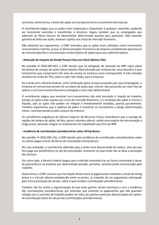 3
acionistas, desta forma, o êxito das ações seria proporcional ao crescimento da empresa.
O contribuinte alegou que as ações eram impessoais e disponíveis à qualquer investidor, podendo
ser livremente exercidas e transferidas à terceiros. Arguiu também que os empregados que
aderiram ao Plano tiveram de desembolsar determinada quantia para participar. Não havendo
garantia de êxito nas ações, estavam sujeitos aos riscos do mercado financeiro.
Não obstante tais argumentos, o CSRF entendeu que as ações eram utilizadas como instrumento
remuneratório indireto, já que as Demonstrações Financeiras da empresa estabeleciam percentuais
de remuneração fixa e remuneração variável (plano de ações) para seus administradores.
- Retenção de Imposto de Renda Pessoa Física em Stock Options Plan
No acórdão nº 9202-005.443, a CSRF decidiu que há obrigação de retenção do IRRF sobre plano
facultativo de compra de ações (Stock Options Plan) ofertado por empresa do ramo bancário à seus
funcionários que cumprissem três anos de serviço na empresa como contrapartida. A não retenção
resultou em multa de 75%, sobre o valor não retido, para a empresa.
De acordo com a Receita Federal, como retribuição pelos serviços prestados por seus empregados, a
empresa os remunerava através de um plano de ações que, mesmo não possuindo um valor fixo de
salário, é um instrumento financeiro outorgado e com valor determinável.
O contribuinte alegou que eventual lucro proveniente não está vinculado à relação de trabalho,
porque as ações estão sujeitas aos riscos do mercado financeiro, e o resultado das ações é incerto e
ilíquido, pois as ações não podem ser integral e imediatamente vendidas, apenas parcialmente.
Também argumentou que o objetivo do plano é incentivar os funcionários a atingir determinadas
metas, recompensando-os pelo sucesso da empresa.
Os conselheiros julgadores da Câmara Superior de Recursos Fiscais entenderam que a outorga de
opções de compra de ações, de fato, possui natureza salarial, sendo uma espécie de remuneração a
longo prazo, devendo integrar os rendimentos do trabalhador para fins do IRRF.
- Incidência de contribuições previdenciárias sobre Hiring Bonus
No acórdão nº 9202-005.156, a CSRF decidiu pela incidência de contribuições previdenciárias sobre
os valores pagos a título de bônus de contratação (hiring bonus).
No caso analisado, o contribuinte defendeu que a verba seria desvinculada do salário, uma vez que
fora paga aos beneficiários no ato da contratação, momento no qual ainda não se dava a prestação
dos serviços.
Por outro lado, a Receita Federal alegou que o referido montante traz ao futuro contratado o dever
de permanência na empresa por determinado período, portanto, caracterizando remuneração pelo
trabalho.
Desta forma, a CSRF concluiu que há relação direta entre os pagamentos realizados a título de hiring
bonus e o vínculo laboral estabelecido entre as partes, se tratando de um pagamento antecipado
pela futura prestação de serviço, sobre o qual incidem contribuições previdenciárias.
Também não foi aceita a argumentação de que estes ganhos seriam eventuais e sem a incidência
das contribuições previdenciárias, por entender que somente os pagamentos que não guardam
relação com o contrato de trabalho podem ser tidos por ganhos eventuais desvinculados do salário-
de-contribuição (base de cálculo das contribuições previdenciárias).
 
