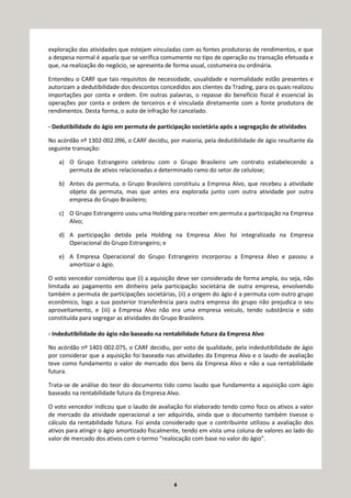 6
exploração das atividades que estejam vinculadas com as fontes produtoras de rendimentos, e que
a despesa normal é aquela que se verifica comumente no tipo de operação ou transação efetuada e
que, na realização do negócio, se apresenta de forma usual, costumeira ou ordinária.
Entendeu o CARF que tais requisitos de necessidade, usualidade e normalidade estão presentes e
autorizam a dedutibilidade dos descontos concedidos aos clientes da Trading, para os quais realizou
importações por conta e ordem. Em outras palavras, o repasse do benefício fiscal é essencial às
operações por conta e ordem de terceiros e é vinculada diretamente com a fonte produtora de
rendimentos. Desta forma, o auto de infração foi cancelado.
- Dedutibilidade do ágio em permuta de participação societária após a segregação de atividades
No acórdão nº 1302-002.096, o CARF decidiu, por maioria, pela dedutibilidade de ágio resultante da
seguinte transação:
a) O Grupo Estrangeiro celebrou com o Grupo Brasileiro um contrato estabelecendo a
permuta de ativos relacionadas a determinado ramo do setor de celulose;
b) Antes da permuta, o Grupo Brasileiro constituiu a Empresa Alvo, que recebeu a atividade
objeto da permuta, mas que antes era explorada junto com outra atividade por outra
empresa do Grupo Brasileiro;
c) O Grupo Estrangeiro usou uma Holding para receber em permuta a participação na Empresa
Alvo;
d) A participação detida pela Holding na Empresa Alvo foi integralizada na Empresa
Operacional do Grupo Estrangeiro; e
e) A Empresa Operacional do Grupo Estrangeiro incorporou a Empresa Alvo e passou a
amortizar o ágio.
O voto vencedor considerou que (i) a aquisição deve ser considerada de forma ampla, ou seja, não
limitada ao pagamento em dinheiro pela participação societária de outra empresa, envolvendo
também a permuta de participações societárias, (ii) a origem do ágio é a permuta com outro grupo
econômico, logo a sua posterior transferência para outra empresa do grupo não prejudica o seu
aproveitamento, e (iii) a Empresa Alvo não era uma empresa veículo, tendo substância e sido
constituída para segregar as atividades do Grupo Brasileiro.
- Indedutibilidade do ágio não baseado na rentabilidade futura da Empresa Alvo
No acórdão nº 1401-002.075, o CARF decidiu, por voto de qualidade, pela indedutibilidade de ágio
por considerar que a aquisição foi baseada nas atividades da Empresa Alvo e o laudo de avaliação
teve como fundamento o valor de mercado dos bens da Empresa Alvo e não a sua rentabilidade
futura.
Trata-se de análise do teor do documento tido como laudo que fundamenta a aquisição com ágio
baseado na rentabilidade futura da Empresa Alvo.
O voto vencedor indicou que o laudo de avaliação foi elaborado tendo como foco os ativos a valor
de mercado da atividade operacional a ser adquirida, ainda que o documento também tivesse o
cálculo da rentabilidade futura. Foi ainda considerado que o contribuinte utilizou a avaliação dos
ativos para atingir o ágio amortizado fiscalmente, tendo em vista uma coluna de valores ao lado do
valor de mercado dos ativos com o termo “realocação com base no valor do ágio”.
 