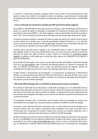 7
É crescente o número de autuações e julgados sobre o tema, onde o Fisco busca desconstruir não
apenas o laudo, mas também a transação de compra da empresa, o que demonstra a necessidade
do detalhamento das razões da transação e na elaboração do laudo que fundamenta a rentabilidade
futura.
- Custo na alienação de investimento avaliado pelo MEP (patrimônio líquido negativo)
No acórdão nº 1402-002.682 foi discutido (i) como é composto o valor contábil para se determinar o
ganho ou a perda de capital na alienação ou liquidação de investimento avaliado pelo método de
equivalência patrimonial (MEP); e, (ii) sendo negativo o valor do patrimônio líquido da investida, o
valor “zero” será contraposto ao montante da alienação para fins de apuração do ganho de capital.
A Empresa Autuada procedeu à alienação de todas as ações que detinha do capital social do Banco
A, para o Banco B e entendeu que o custo da participação societária do Banco A, a ser alienada,
seria o custo de aquisição somado ao valor do ágio pago, enquanto que a Fiscalização entendeu que
o custo deveria ser calculado com base no MEP no momento da alienação.
Também houve discussão sobre o balanço a ser considerado (antes ou após os ajustes indicados
pelo BACEN), tendo em vista que o BACEN determinou uma série de ajustes quando da análise da
operação de venda das ações do Banco A para o Banco B, resultando em patrimônio líquido
negativo, e publicou a autorização para a venda das ações apenas em 24/08/2011 (com vigência a
partir de 18/08/2011).
No entender da Fiscalização, como, após os ajustes determinados pelo BACEN, o patrimônio líquido
seria zero, vez que negativo, todo o montante da alienação deveria se submeter à tributação. Ou
seja, no entender da fiscalização, como o valor do patrimônio líquido foi negativo, deveria ser
contabilmente considerado como zero e não como efetuado pela Empresa Autuada.
O CARF acolheu o entendimento da Fiscalização e se fundamentou na Resolução nº 484/1978 do
BACEN e na Instrução Normativa CVM nº 1/1978, para determinar a aplicação do MEP, com o custo
do investimento sendo calculado via MEP e auferido no momento da alienação da participação e
não apenas quando da efetiva aquisição.
- Não incide CIDE-tecnologia sobre o reembolso de despesas para empresa estrangeira
No acórdão nº 3201-003.152 foi discutido se incide CIDE-tecnologia (Lei nº 10.168/2000) sobre as
remessas efetuadas pelo contribuinte à empresa italiana a título de reembolso de despesas em que
não haja lucro por parte da empresa situada no exterior. As despesas foram pelo adiantamento da
remuneração de empregados estrangeiros com contrato de trabalho temporário (transferidos) com
a empresa brasileira.
A Fiscalização entendeu que o contribuinte teria firmado acordo de prestação de serviços com
transferência de tecnologia com a empresa italiana, ensejando a incidência da CIDE-tecnologia.
Entretanto, restou demonstrado pelo contribuinte que, em decorrência de acordo firmado com a
empresa italiana, esse seria apenas responsável pelos reembolsos dos custos incorridos para a
remuneração dos funcionários da empresa italiana com contrato de trabalho temporário com a
empresa brasileira, razão pela qual não haveria a incidência da CIDE-tecnologia.
O CARF entendeu que realmente não há incidência da CIDE-tecnologia em decorrência da aplicação
da Lei nº 10.168/2000, vez que referida Lei determina a incidência do tributo sempre que houver a
prestação de um serviço e que tal prestação gere lucro. Como no caso o contribuinte demonstrou
que os reembolsos à empresa italiana eram pelo adiantamento da remuneração dos empregados
 