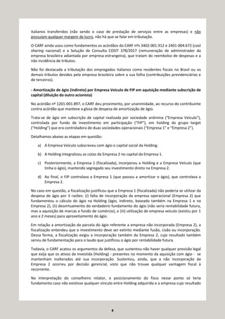 8
italianos transferidos (não sendo o caso de prestação de serviços entre as empresas) e não
possuíam qualquer margem de lucro, não há que se falar em tributação.
O CARF ainda usou como fundamentos os acórdãos do CARF nºs 3402-001.912 e 2401-004.672 (cost
sharing nacional) e a Solução de Consulta COSIT 378/2017 (remuneração de administrador da
empresa brasileira adiantada por empresa estrangeira), que tratam do reembolso de despesas e a
não incidência de tributos.
Não foi destacada a tributação dos empregados italianos como residentes fiscais no Brasil ou os
demais tributos devidos pela empresa brasileira sobre a sua folha (contribuições previdenciárias e
de terceiros).
- Amortização de ágio (indireto) por Empresa Veículo de FIP em aquisição mediante subscrição de
capital (diluição do outro acionista)
No acórdão nº 1201-001.897, o CARF deu provimento, por unanimidade, ao recurso do contribuinte
contra acórdão que manteve a glosa de despesa de amortização de ágio.
Trata-se de ágio em subscrição de capital realizada por sociedade anônima (“Empresa Veículo”),
controlada por fundo de investimento em participação (“FIP”), em holding do grupo target
(“Holding”) que era controladora de duas sociedades operacionais (“Empresa 1” e “Empresa 2”).
Detalhamos abaixo as etapas em questão:
a) A Empresa Veículo subscreveu com ágio o capital social da Holding.
b) A Holding integralizou as cotas da Empresa 2 no capital da Empresa 1.
c) Posteriormente, a Empresa 1 (fiscalizada), incorporou a Holding e a Empresa Veículo (que
tinha o ágio), mantendo segregado seu investimento direto na Empresa 2.
d) Ao final, o FIP controlava a Empresa 1 (que passou a amortizar o ágio), que controlava a
Empresa 2.
No caso em questão, a fiscalização justificou que a Empresa 1 (fiscalizada) não poderia se utilizar da
despesa de ágio por 3 razões: (i) falta de incorporação da empresa operacional (Empresa 2) que
fundamentou o cálculo do ágio na Holding (ágio, indireto, baseado também na Empresa 1 e na
Empresa 2), (ii) desvirtuamento do verdadeiro fundamento do ágio (não seria rentabilidade futura,
mas a aquisição de marcas e fundo de comércio), e (iii) utilização de empresa veículo (existiu por 1
ano e 2 meses) para aproveitamento do ágio.
Em relação a amortização da parcela do ágio referente a empresa não incorporada (Empresa 2), a
fiscalização entendeu que o investimento deve ser extinto mediante fusão, cisão ou incorporação.
Dessa forma, a fiscalização exigiu a incorporação também da Empresa 2, cujo resultado também
serviu de fundamentação para o laudo que justificou o ágio por rentabilidade futura.
Todavia, o CARF acatou os argumentos da defesa, que sustentou não haver qualquer previsão legal
que exija que os ativos da investida (Holding) - presentes no momento da aquisição com ágio - se
mantenham inalterados até sua incorporação. Sustentou, ainda, que a não incorporação da
Empresa 2 ocorreu por decisão gerencial, visto que não trouxe qualquer vantagem fiscal à
recorrente.
Na interpretação do conselheiro relator, o posicionamento do fisco nesse ponto só teria
fundamento caso não existisse qualquer vínculo entre Holding adquirida e a empresa cujo resultado
 