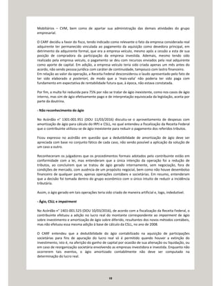 10
Mobiliários – CVM, bem como de apartar sua administração das demais atividades do grupo
empresarial.
O CARF decidiu a favor do fisco, tendo indicado como relevante o fato da empresa considerada real
adquirente ter permanecido vinculada ao pagamento da aquisição como devedora principal, em
detrimento da adquirente formal, que era a empresa veículo, mesmo após a cessão a esta de sua
posição de compradora da participação da empresa investida. Ademais, mesmo tendo sido
realizado pela empresa veículo, o pagamento se deu com recursos enviados pela real adquirente
como aporte de capital. Em adição, a empresa veículo teria sido criada apenas um mês antes do
acordo, não sendo pessoa jurídica com caráter de continuidade, tampouco com lastro financeiro.
Em relação ao valor da operação, a Receita Federal desconsiderou o laudo apresentado pelo fato de
ter sido elaborado a posteriori, de modo que a ‘mais-valia’ não poderia ter sido paga com
fundamento em expectativa de rentabilidade futura que, à época, não estava constatada.
Por fim, a multa foi reduzida para 75% por não se tratar de ágio inexistente, como nos casos de ágio
interno, mas sim de ágio efetivamente pago e de interpretação equivocada da legislação, aceita por
parte da doutrina.
- Não reconhecimento do ágio
No Acórdão n° 1301-001.951 (DOU 11/03/2016) discutiu-se o aproveitamento de despesas com
amortização de ágio para cálculo do IRPJ e CSLL, no qual entendeu a fiscalização da Receita Federal
que o contribuinte utilizou-se de ágio inexistente para reduzir o pagamento dos referidos tributos.
Ficou expresso no acórdão em questão que a dedutibilidade de amortização de ágio deve ser
apreciada com base no conjunto fático de cada caso, não sendo possível a aplicação da solução de
um caso a outro.
Reconheceram os julgadores que os procedimentos formais adotados pelo contribuinte estão em
conformidade com a lei, mas entenderam que a única intenção da operação foi a redução de
tributos, ao concluírem que se tratou de ágio gerado internamente, sem negociação, fora de
condições de mercado, com ausência de um propósito negocial, bem como não houve desembolso
financeiro de qualquer parte, apenas operações contábeis e societárias. Em resumo, entenderam
que a decisão foi tomada dentro do grupo econômico com o único intuito de reduzir a incidência
tributária.
Assim, o ágio gerado em tais operações teria sido criado de maneira artificial e, logo, indedutível.
- Ágio, CSLL e impairment
No Acórdão n° 1401-001.525 (DOU 10/03/2016), de acordo com a fiscalização da Receita Federal, o
contribuinte efetuou a adição no lucro real do montante correspondente ao impairment de ágio
sobre investimento e amortização de ágio sobre diferido, resultantes dos novos métodos contábeis,
mas não efetuou essa mesma adição à base de cálculo da CSLL, no ano de 2008.
O CARF entendeu que a dedutibilidade do ágio contabilizado na aquisição de participações
societárias para fins de apuração do lucro real só é permitido quando houver a extinção do
investimento, isto é, na aferição do ganho de capital por ocasião de sua alienação ou liquidação, ou
em caso de reorganização societária envolvendo as empresas investidora e investida. Enquanto não
ocorrerem tais eventos, o ágio amortizado contabilmente não deve ser computado na
determinação do lucro real.
 