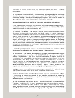 12
permanência na empresa, apenas serviria para demonstrar de forma mais nítida a sua feição
remuneratória.
Por fim, elegeu-se como fato gerador o mesmo momento apontado pelo acórdão mencionado
acima, isto é, o momento em que as ações passam ao patrimônio do beneficiário, com o exercício
do direito de compra. A base de cálculo corresponderia à diferença entre o valor de mercado das
ações adquiridas na data do exercício e o seu valor fixado na data da outorga.
- CARF analisa diversos recursos relativos aos insumos que geram créditos de PIS e COFINS
O CARF analisou recurso voluntário de contribuinte que tem como atividade a fabricação, revenda e
prestação de serviços de informática, relativo ao aproveitamento de créditos de PIS e COFINS
relacionados com diversos serviços, dentre outros itens.
No Acórdão n° 3302-002.959, o CARF manteve a glosa de apropriação de crédito sobre os gastos
identificados no voto como (i) material auxiliar de produção (material de limpeza), (ii) gastos com
material (este item por falha na instrução processual, relativos a cabos elétricos, cartuchos, pilhas
alcalinas, brocas, ferramentas em geral, fita adesiva, lâmpadas, baterias, parafusos, entre outros),
(iii) veículos próprios, (iv) condução e viagem nacional (usados na prestação de serviços para os
clientes), (v) mão-de-obra temporária (cursos e treinamentos para funcionários), (vi) manutenção
de imóveis (o aluguel de imóveis não teve o direito ao crédito admitido em virtude de não ter sido
separado de outros itens como aluguel de brocas e estacionamento), (vii) equipamento de proteção
individual (não houve prova do risco envolvido para os profissionais envolvidos no desenvolvimento
de softwares) e (viii) assessoria jurídica.
A decisão deu parcial provimento ao recurso voluntário do contribuinte para reconhecer o direito
de crédito em relação aos gastos de (i) cursos e (ii) pesquisa e desenvolvimento.
Em outra decisão, o CARF analisou recurso voluntário em que o contribuinte envolvido era uma
empresa de agropecuária. No Acórdão n° 3401-003.096 foi deferido o aproveitamento de créditos
relativos a (i) indumentária e itens de uso obrigatório (equipamento de proteção individual) por
imposição do Poder Público, (ii) detergentes, lubrificantes, graxas, óleos, inibidores de corrosão,
anticongelantes, e óleo diesel, gás GLP e lenha, e serviços relacionados a sua aquisição; (iii)
materiais e serviços de limpeza obrigatórios, por imposição do Poder Público; (iv) materiais de
embalagem; (v) pipeta para inseminação de porcas ; (vi) bens e serviços referentes a análises e
exames laboratoriais; (vii) bens e serviços referentes à analises e exames laboratoriais; (viii)
despesas de energia elétrica; (ix) arrendamento de granja avícola pago a pessoa física.
Esta julgamento tem um ponto interessante, ao admitir que o consumidor livre de energia elétrica
pode considerar o valor do TUSD/CUSD no cálculo do crédito de energia elétrica.
Não foram admitidos créditos calculados sobre (i) compras de pessoas físicas; (ii) serviços de fretes
e transferências de produtos; (iii) aquisição de bens sujeitos à alíquota zero; (iv) despesas de
aluguéis de máquinas e equipamentos; (v) despesas de armazenagem e fretes nas operações de
venda; e (vi) bens do ativo imobilizado.
Em outra oportunidade, no Acórdão n° 3402-002.923, decidiu-se a respeito do aproveitamento de
créditos de PIS e COFINS sobre os valores pagos a título de arrendamento mercantil de dutos e
terminais. Por unanimidade de votos, decidiu-se que os dutos e terminais adquirem natureza
jurídica de prédio em razão da acessão ao solo, e o arrendamento mercantil neste caso em que não
há opção de compra resta caracterizado como aluguel, sendo o aluguel de prédio expressamente
 
