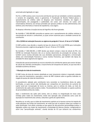 13
autorizado pela legislação em vigor.
Por fim, o CARF analisou outro recurso de contribuinte que tem por atividade o comércio atacadista
e varejista de congelados, doces e guloseimas. A fiscalização da Receita Federal glosou o
aproveitamento de créditos sobre (i) despesas com honorários contábeis; (ii) viagens e
representações; (iii) propaganda e publicidade; (iv) custos com veículos; (v) custos com
conservadoras (freezers); (vi) serviços prestados por pessoas jurídicas na área administrativa; (vii)
telefone; (viii) informática e material de expediente; e (ix) viagens.
As despesas referentes à locação da área do frigorífico não foram glosadas.
No Acórdão n° 3301-002.883 concordou-se apenas com o aproveitamento de créditos relativos à
manutenção de veículos e combustíveis, as quais seriam essenciais para a atividade comercial do
contribuinte.
- PIS e COFINS de instituição financeira na vigência do parágrafo 1º do art. 3º da Lei nº 9.718/98
O CARF proferiu nova decisão a respeito da base de cálculo do PIS e da COFINS para instituições
financeiras durante a vigência do parágrafo 1º do art. 3º da Lei nº 9.718/98.
No Acórdão n° 3301-002.841, o CARF decidiu que devem compor a base de cálculo do PIS e da
COFINS da instituição financeira não só as receitas decorrentes da prestação de serviços, mas
também outras receitas derivadas das suas atividades operacionais, abrangendo a remuneração
obtida com intermediação financeira e outras receitas financeiras, que também são típicas da
atividade fim deste segmento de negócios.
A decisão deu parcial provimento ao recurso voluntário do contribuinte apenas para excluir da base
de cálculo das referidas contribuições o ressarcimento de transportes de valores, eis que esta não é
atividade econômica de banco.
- Tributação de clube de investimento
O CARF tratou do tema de maneira detalhada ao rever lançamento relativo à majoração indevida
dos custos de investimento e apuração a menor do IRRF incidente sobre os ganhos auferidos no
resgate de quotas de clube de investimento.
O procedimento adotado pelo contribuinte teria consistido na transferência direta de ações
bonificadas, as quais teriam sido distribuídas por companhias em decorrência do aumento de
capital social por incorporação de lucros ou reservas, para os cotistas do clube, ao invés do
recebimento das ações pelos próprios clubes. Tal procedimento foi embasado na suposta ausência
de personalidade jurídica dos clubes.
Após o recebimento das ações pelo cotista, este as utilizou na integralização de novas cotas
emitidas pelos clubes de investimento, tendo esta operação sido considerada como custo de
aquisição do investimento dos cotistas, reduzindo o ganho de capital destes.
Ressaltou-se, no voto, que os clubes de investimento sujeitam-se às mesmas normas do imposto de
renda aplicáveis aos fundos de investimento, de modo que são os próprios clubes que recebem as
ações bonificadas. Com efeito, entendeu-se que apesar de não possuírem personalidade jurídica, a
legislação confere aos clubes de investimento a titularidade de diversos direitos, configurando-se
assim uma “personificação anômala”, citando decisão do STJ que atribuiria aos condomínios
 
