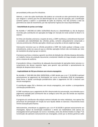 14
personalidade jurídica para fins tributários.
Ademais, o valor das ações bonificadas não poderia ser acrescido ao valor patrimonial das quotas
que integram a carteira para fins de determinação do seu custo de aquisição, pois a bonificação
aumenta apenas o capital e a quantidade de ações da empresa, mas não aumenta o valor do
patrimônio do clube de investimento, por não representar ingresso de novas disponibilidades.
- Dedutibilidade de perdas com hedge
No Acórdão n° 1402-002.115 (DOU 21/03/2016) discutiu-se a dedutibilidade ou não de despesas
incorridas pelo contribuinte em operações de hedge em mercado de renda variável no Brasil e no
exterior.
Em linha com decisões anteriores a respeito do tema, o CARF manifestou o entendimento favorável
à sociedade pela dedutibilidade das referidas perdas, contanto adequadamente comprovada a
natureza protetiva das referidas operações e desde que cumpridas as demais exigências legais.
Interessante mencionar que no referido precedente o CARF não impôs qualquer embargo a este
entendimento, ainda nos casos em que as referidas operações tenham sido contratadas por meio
de mandatária do próprio grupo no exterior.
O processo que levou a empresa a garantir seu direto de dedução das referidas despesas demandou
um trabalho intenso de produção documental, envolvendo trabalho de longa duração contratado
junto a empresa de auditoria.
O precedente reforça a importância de adequada documentação de operações desta natureza e o
cumprimento dos demais requisitos legais, para garantir seja permitido o aproveitamento da
dedução de despesas desta natureza.
- Inaplicabilidade do PLR para diretores sem vínculo empregatício
No Acórdão n° 2202-003.164 (DOU 30/03/2016), o CARF decidiu que a Lei n° 10.101/00 é aplicável
exclusivamente ao pagamento de Participação nos Lucros ou Resultados (PLR) de empregados.
Desta forma, é devida contribuição previdenciária sobre o pagamento de PLR a diretores sem
vínculo empregatício.
O contribuinte pagou PLR a diretores sem vínculo empregatício, sem recolher a correspondente
contribuição previdenciária.
O CARF reconheceu que o pagamento do PLR é desvinculado da remuneração, mas entendeu que o
pagamento realizado pelo contribuinte não se configura como PLR, pois não atende aos requisitos
da Lei nº 10.101/00.
O programa do contribuinte não estipula nenhum indicador de metas individuais, mas apenas fixa
percentuais de participação em função do lucro líquido obtido no exercício e faturamento bruto
mínimo alcançado pela empresa.
Adicionalmente, entenderam os julgadores que a Lei nº 10.101/00 é aplicável exclusivamente aos
empregados. Apesar da Constituição estabelecer o direito aos trabalhadores (não apenas aos
empregados) terem participação nos lucros e resultados, vários dos direitos listados no artigo 7° da
Constituição são aplicáveis exclusivamente aos empregados, sendo que os direitos genéricos estão
 