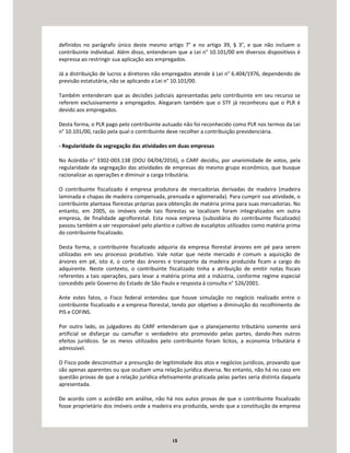 15
definidos no parágrafo único deste mesmo artigo 7° e no artigo 39, § 3°, e que não incluem o
contribuinte individual. Além disso, entenderam que a Lei n° 10.101/00 em diversos dispositivos é
expressa ao restringir sua aplicação aos empregados.
Já a distribuição de lucros a diretores não empregados atende à Lei n° 6.404/1976, dependendo de
previsão estatutária, não se aplicando a Lei n° 10.101/00.
Também entenderam que as decisões judiciais apresentadas pelo contribuinte em seu recurso se
referem exclusivamente a empregados. Alegaram também que o STF já reconheceu que o PLR é
devido aos empregados.
Desta forma, o PLR pago pelo contribuinte autuado não foi reconhecido como PLR nos termos da Lei
n° 10.101/00, razão pela qual o contribuinte deve recolher a contribuição previdenciária.
- Regularidade da segregação das atividades em duas empresas
No Acórdão n° 3302-003.138 (DOU 04/04/2016), o CARF decidiu, por unanimidade de votos, pela
regularidade da segregação das atividades de empresas do mesmo grupo econômico, que busque
racionalizar as operações e diminuir a carga tributária.
O contribuinte fiscalizado é empresa produtora de mercadorias derivadas de madeira (madeira
laminada e chapas de madeira compensada, prensada e aglomerada). Para cumprir sua atividade, o
contribuinte plantava florestas próprias para obtenção de matéria prima para suas mercadorias. No
entanto, em 2005, os imóveis onde tais florestas se localizam foram integralizados em outra
empresa, de finalidade agroflorestal. Esta nova empresa (subsidiária do contribuinte fiscalizado)
passou também a ser responsável pelo plantio e cultivo de eucaliptos utilizados como matéria prima
do contribuinte fiscalizado.
Desta forma, o contribuinte fiscalizado adquiria da empresa florestal árvores em pé para serem
utilizadas em seu processo produtivo. Vale notar que neste mercado é comum a aquisição de
árvores em pé, isto é, o corte das árvores e transporte da madeira produzida ficam a cargo do
adquirente. Neste contexto, o contribuinte fiscalizado tinha a atribuição de emitir notas fiscais
referentes a tais operações, para levar a matéria prima até a indústria, conforme regime especial
concedido pelo Governo do Estado de São Paulo e resposta à consulta n° 526/2001.
Ante estes fatos, o Fisco federal entendeu que houve simulação no negócio realizado entre o
contribuinte fiscalizado e a empresa florestal, tendo por objetivo a diminuição do recolhimento de
PIS e COFINS.
Por outro lado, os julgadores do CARF entenderam que o planejamento tributário somente será
artificial se disfarçar ou camuflar o verdadeiro ato promovido pelas partes, dando-lhes outros
efeitos jurídicos. Se os meios utilizados pelo contribuinte foram lícitos, a economia tributária é
admissível.
O Fisco pode desconstituir a presunção de legitimidade dos atos e negócios jurídicos, provando que
são apenas aparentes ou que ocultam uma relação jurídica diversa. No entanto, não há no caso em
questão provas de que a relação jurídica efetivamente praticada pelas partes seria distinta daquela
apresentada.
De acordo com o acórdão em análise, não há nos autos provas de que o contribuinte fiscalizado
fosse proprietário dos imóveis onde a madeira era produzida, sendo que a constituição da empresa
 