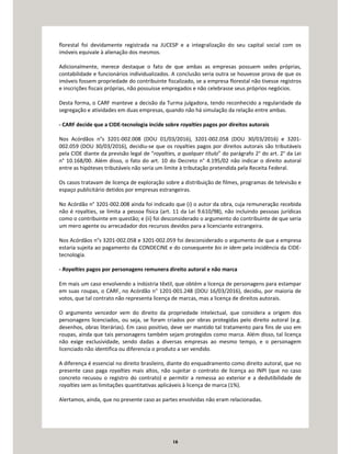 16
florestal foi devidamente registrada na JUCESP e a integralização do seu capital social com os
imóveis equivale à alienação dos mesmos.
Adicionalmente, merece destaque o fato de que ambas as empresas possuem sedes próprias,
contabilidade e funcionários individualizados. A conclusão seria outra se houvesse prova de que os
imóveis fossem propriedade do contribuinte fiscalizado, se a empresa florestal não tivesse registros
e inscrições fiscais próprias, não possuísse empregados e não celebrasse seus próprios negócios.
Desta forma, o CARF manteve a decisão da Turma julgadora, tendo reconhecido a regularidade da
segregação e atividades em duas empresas, quando não há simulação da relação entre ambas.
- CARF decide que a CIDE-tecnologia incide sobre royalties pagos por direitos autorais
Nos Acórdãos n°s 3201-002.008 (DOU 01/03/2016), 3201-002.058 (DOU 30/03/2016) e 3201-
002.059 (DOU 30/03/2016), decidiu-se que os royalties pagos por direitos autorais são tributáveis
pela CIDE diante da previsão legal de “royalties, a qualquer título” do parágrafo 2° do art. 2° da Lei
n° 10.168/00. Além disso, o fato do art. 10 do Decreto n° 4.195/02 não indicar o direito autoral
entre as hipóteses tributáveis não seria um limite à tributação pretendida pela Receita Federal.
Os casos tratavam de licença de exploração sobre a distribuição de filmes, programas de televisão e
espaço publicitário detidos por empresas estrangeiras.
No Acórdão n° 3201-002.008 ainda foi indicado que (i) o autor da obra, cuja remuneração recebida
não é royalties, se limita a pessoa física (art. 11 da Lei 9.610/98), não incluindo pessoas jurídicas
como o contribuinte em questão; e (ii) foi desconsiderado o argumento do contribuinte de que seria
um mero agente ou arrecadador dos recursos devidos para a licenciante estrangeira.
Nos Acórdãos n°s 3201-002.058 e 3201-002.059 foi desconsiderado o argumento de que a empresa
estaria sujeita ao pagamento da CONDECINE e do consequente bis in idem pela incidência da CIDE-
tecnologia.
- Royalties pagos por personagens remunera direito autoral e não marca
Em mais um caso envolvendo a indústria têxtil, que obtém a licença de personagens para estampar
em suas roupas, o CARF, no Acórdão n° 1201-001.248 (DOU 16/03/2016), decidiu, por maioria de
votos, que tal contrato não representa licença de marcas, mas a licença de direitos autorais.
O argumento vencedor vem do direito da propriedade intelectual, que considera a origem dos
personagens licenciados, ou seja, se foram criados por obras protegidas pelo direito autoral (e.g.
desenhos, obras literárias). Em caso positivo, deve ser mantido tal tratamento para fins de uso em
roupas, ainda que tais personagens também sejam protegidos como marca. Além disso, tal licença
não exige exclusividade, sendo dadas a diversas empresas ao mesmo tempo, e o personagem
licenciado não identifica ou diferencia o produto a ser vendido.
A diferença é essencial no direito brasileiro, diante do enquadramento como direito autoral, que no
presente caso paga royalties mais altos, não sujeitar o contrato de licença ao INPI (que no caso
concreto recusou o registro do contrato) e permitir a remessa ao exterior e a dedutibilidade de
royalties sem as limitações quantitativas aplicáveis à licença de marca (1%).
Alertamos, ainda, que no presente caso as partes envolvidas não eram relacionadas.
 