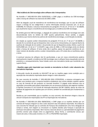 17
- Não incidência da Cide-tecnologia sobre software não é interpretativa
No Acórdão n° 3402-002.919 (DOU 03/03/2016), o CARF julgou a incidência da CIDE-tecnologia
sobre a licença de software nos exercícios de 2003 a 2005.
Além da alegação usual de inexistência de transferência de tecnologia, que no caso de software
requer a entrega do seu código-fonte e outras informações técnicas essenciais (art. 11 da Lei
9.609/98), foi indicada a natureza interpretativa do parágrafo 1º-A do art. 2º da Lei n° 10.168/00,
que atualmente requer a transferência de tecnologia para a incidência da CIDE-tecnologia.
No âmbito geral da CIDE-tecnologia, a alegação de ausência transferência de tecnologia tem sido
desconsiderada tanto no âmbito do CARF quanto judicialmente. Nesse sentido, o julgado
considerou que mesmo diante da ausência de transferência tecnologia, a contribuição era devida.
Em relação ao suposto caráter interpretativo do parágrafo 1º-A do art. 2° da Lei n° 10.168/00, a
decisão foi no sentido de que tal dispositivo não é uma norma interpretativa, em especial diante da
ausência de indicação de tal caráter e da previsão de que tal dispositivo produz efeitos a partir de
01/01/2006 (art. 21 da Lei n° 11.452/07). Logo, antes de 2006, a CIDE-tecnologia ainda era devida
sobre a licença de software. O tema ainda não é pacífico, apesar da aparente existência de um
maior número de decisões contra o caráter interpretativo, pois o STJ ainda não se manifestou sobre
o tema.
A eventual natureza do software não foi aprofundada, o que em nosso entendimento poderia
eventualmente impedir a incidência da CIDE-tecnologia caso o software fosse enquadrado como de
prateleira e, consequentemente, fosse tratado como uma mercadoria (ainda que transferido sem
suporte físico).
- Royalties pagos pelo importador que revende as mercadorias no Brasil e valor aduaneiro das
mercadorias importadas
A discussão resulta de previsão no AVA-GATT de que os royalties pagos como condição para a
aquisição das mercadorias importadas devem integrar o valor aduaneiro.
No caso concreto do Acórdão n° 3201-002.050 (DOU 07/03/2016), a empresa estrangeira que
vendeu seus produtos para a empresa brasileira estabeleceu que seriam devidos royalties apenas
no caso da revenda de tais produtos no mercado brasileiro. O julgado ainda destacou que as
aquisições consumidas pela própria importadora em seu processo produtivo não pagaram royalties.
A Opinião Consultiva 4.2 do Comitê de Valoração Aduaneira (IN SRF 318/03), apesar de tratar da
hipótese de pagamento de royalties para um terceiro, também foi considerada para fundamentar a
decisão.
Decidiu-se, por unanimidade, que os royalties, no caso concreto, não deveriam integrar a base de
cálculo II (imposto de importação) e do IPI na importação das mercadorias.
No Acórdão n° 3302-003.126 (DOU 08/04/2016), o CARF julgou se os royalties devidos por um
contrato de franquia integram ou não o valor aduaneiro das mercadorias importadas. Na análise do
caso concreto foi indicado que os contratos de franquia não estabeleciam uma mera obrigação de
compra e venda, nem exigiam ou vinculavam os royalties devidos pela franquia à aquisição de
eventuais mercadorias importadas. Nem mesmo a base de cálculo ou a periodicidade de pagamento
permitiu concluir pela relação entre os pagamentos. Dessa forma, o contribuinte venceu por
maioria de votos. A discussão envolvia o II, o IPI e o PIS/COFINS-importação.
 