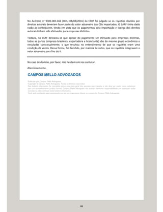 18
No Acórdão n° 9303-003.466 (DOU 08/04/2016) da CSRF foi julgado se os royalties devidos por
direitos autorais deveriam fazer parte do valor aduaneiro dos CDs importados. O CARF tinha dado
razão ao contribuinte, tendo em vista que os pagamentos pela importação e licença dos direitos
autorais tinham sido efetuados para empresas distintas.
Todavia, na CSRF destacou-se que apesar do pagamento ser efetuado para empresas distintas,
todas as partes (empresa brasileira, exportadora e licenciante) são do mesmo grupo econômico e
vinculadas contratualmente, o que resultou no entendimento de que os royalties eram uma
condição de venda. Dessa forma, foi decidido, por maioria de votos, que os royalties integravam o
valor aduaneiro para fins do II.
No caso de dúvidas, por favor, não hesitem em nos contatar.
Atenciosamente,
Publicado por Campos Mello Advogados.
Copyright © Campos Mello Advogados. Todos os direitos reservados
Este boletim informativo foi concebido como uma visão geral dos assuntos aqui tratados e não deve ser usado como substituto
para um aconselhamento jurídico formal. Campos Mello Advogados não aceitará nenhuma responsabilidade por quaisquer ações
tomadas ou não com base neste boletim informativo.
Você está recebendo esta comunicação por ser um importante cliente ou contato do Campos Mello Advogados.
 