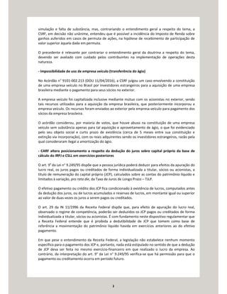 2
simulação e falta de substância, mas, contrariando o entendimento geral a respeito do tema, a
CSRF, em decisão não unânime, entendeu que é possível a incidência do Imposto de Renda sobre
ganhos auferidos em casos de permuta de ações, na hipótese de recebimento de participação de
valor superior àquela dada em permuta.
O precedente é relevante por contrariar o entendimento geral da doutrina a respeito do tema,
devendo ser avaliado com cuidado pelos contribuintes na implementação de operações desta
natureza.
- Impossibilidade de uso de empresa veículo (transferência do ágio)
No Acórdão n° 9101-002.213 (DOU 11/04/2016), a CSRF julgou um caso envolvendo a constituição
de uma empresa veículo no Brasil por investidores estrangeiros para a aquisição de uma empresa
brasileira mediante o pagamento para seus sócios no exterior.
A empresa veículo foi capitalizada inclusive mediante mútuo com os acionistas no exterior, sendo
tais recursos utilizados para a aquisição da empresa brasileira, que posteriormente incorporou a
empresa veículo. Os recursos foram enviados ao exterior pela empresa veículo para pagamento dos
sócios da empresa brasileira.
O acórdão considerou, por maioria de votos, que houve abuso na constituição de uma empresa
veículo sem substância apenas para tal aquisição e aproveitamento de ágio, o que foi evidenciado
pelo seu objeto social e curto prazo de existência (cerca de 5 meses entre sua constituição e
extinção via incorporação), com os reais adquirentes sendo os investidores estrangeiros, razão pela
qual consideraram ilegal a amortização do ágio.
- CARF altera posicionamento a respeito da dedução do juros sobre capital próprio da base de
cálculo do IRPJ e CSLL em exercícios posteriores
O art. 9o
da Lei n° 9.249/95 dispõe que a pessoa jurídica poderá deduzir para efeitos da apuração do
lucro real, os juros pagos ou creditados de forma individualizada a titular, sócios ou acionistas, a
título de remuneração do capital próprio (JCP), calculados sobre as contas do patrimônio líquido e
limitados à variação, pro rata die, da Taxa de Juros de Longo Prazo – TJLP.
O efetivo pagamento ou crédito dos JCP fica condicionado à existência de lucros, computados antes
da dedução dos juros, ou de lucros acumulados e reservas de lucros, em montante igual ou superior
ao valor de duas vezes os juros a serem pagos ou creditados.
O art. 29 da IN 11/1996 da Receita Federal dispõe que, para efeito de apuração do lucro real,
observado o regime de competência, poderão ser deduzidos os JCP pagos ou creditados de forma
individualizada a titular, sócios ou acionistas. É com fundamento neste dispositivo regulamentar que
a Receita Federal entende que é proibida a dedutibilidade de JCP que tomem como base de
referência a movimentação do patrimônio líquido havida em exercícios anteriores ao do efetivo
pagamento.
Em que pese o entendimento da Receita Federal, a legislação não estabelece nenhum momento
específico para o pagamento dos JCP e, portanto, nada está estipulado no sentido de que a dedução
de JCP deva ser feita no mesmo exercício-financeiro em que realizado o lucro da empresa. Ao
contrário, da interpretação do art. 9° da Lei n° 9.249/95 verifica-se que há permissão para que o
pagamento ou creditamento ocorra em período futuro.
 