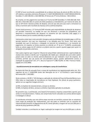 3
O CARF já havia reconhecido a possibilidade de se deduzir das bases de cálculo do IRPJ e da CSLL os
JCP relativos a períodos anteriores (Processos n°s 16327.001409/2010-81 e 16327.001631/2010-83,
Acórdãos n°s 1401-000.901 e 1401-000.902, 4ª Câmara da 1ª Turma Ordinária - 04/12/2012).
No entanto, em três julgamentos ocorridos na 1ª Turma da CSRF (Acórdãos n°s 9101-002.180, 9101-
002.181 e 9101-002.182) em janeiro de 2016 prevaleceu o entendimento, por maioria de votos, de
que os JCP teriam natureza jurídica de despesa, uma vez que são juros que visam a remunerar os
sócios e transitam pelo resultado da empresa como as demais despesas.
A partir desta premissa, a 1ª Turma da CSRF entendeu pela impossibilidade da dedução de despesas
em períodos anteriores, na medida em que isto afrontaria o princípio da competência, que
determina o reconhecimento das despesas no momento em que incorridas (não pagas) e o
confronto destas com as receitas auferidas no período.
Interessante anotar que o voto vencedor consignou pela possibilidade da sociedade pagar os JCP em
período posterior, sem que isso impactasse a sua dedução para fins fiscais. Para tanto esta
sociedade tem que (i) escriturar a obrigação no exercício de competência e, no momento do
pagamento, (ii) respeitar os limites previstos no referido art. 9° da Lei n° 9.249/95, considerando
tanto os valores pagos de JCP relativos ao próprio exercício, quanto aqueles pagos para quitar as
obrigações de períodos anteriores.
Vale a pena registrar que o Superior Tribunal de Justiça (Poder Judiciário) já teve a oportunidade de
analisar esta matéria e decidiu que “a legislação não impõe que a dedução dos juros sobre capital
próprio deva ser feita no mesmo exercício-financeiro em que realizado o lucro da empresa. Ao
contrário, permite que ela ocorra em ano-calendário futuro, quando efetivamente ocorrer a
realização do pagamento” (STJ, 1ª T., Recurso Especial nº 1.086.752/PR, rel. Min. Francisco Falcão,
julgado em 17.02.2009).
- Acondicionamento de mercadorias em embalagens e preço de transferência
Na época dos fatos da autuação fiscal, o preço de transferência era regulamentado pelos arts. 18 e
seguintes da Lei n° 9.430/1996 (antes das alterações da Lei n° 12.715/2012) e pela Instrução
Normativa SRF n° 243/2002.
Neste contexto, a IN SRF n° 243 distinguia a aplicação do método de Preço de Revenda Menos Lucro
(PRL) sobre as importações de mercadorias em duas hipóteses. No cálculo do preço parâmetro,
aplicar-se-ia as seguintes margens de lucro:
a) 20%, na hipótese de revenda de bens, serviços ou direitos;
b) 60%, na hipótese de bens, serviços ou direitos importados aplicados na produção.
No presente caso, o contribuinte, uma indústria farmacêutica, importou comprimidos a granel, para
venda no mercado brasileiro. Todavia, tais comprimidos foram colocados nas cartelas (blisterização)
e embalagens no Brasil.
O contribuinte entendeu que esta última etapa ocorrida em território nacional não se caracteriza
como etapa da produção dos medicamentos, que não pode se confundir com os conceitos de
industrialização previstos no Regulamento do IPI, tendo aplicado a margem de lucro de 20% para o
cálculo do preço parâmetro (PRL 20).
Também entendeu o contribuinte ser ilegal a aplicação da margem de lucro de 60% para o cálculo
 