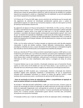 5
Supremo Tribunal Federal – STF sobre o não-pagamento do adicional de contribuição previdenciária
patronal para custeio da aposentadoria especial em razão do exercício de atividade em condições
especiais que prejudiquem a saúde ou a integridade física do trabalhador no caso de trabalhadores
que utilizam equipamento de proteção individual (EPI).
A 3ª Câmara da 1ª Turma do CARF julgou recurso voluntário de contribuinte que foi autuado pelo
não pagamento do adicional de contribuição previdenciária patronal para o custeio da
aposentadoria especial, em razão de seus funcionários expostos a ruído em nível superior ao limite
de tolerância de 85 decibéis utilizarem EPI.
No julgamento do Agravo em Recurso Extraordinário n° 664.335/SC, rel. Min. Luiz Fux, o Pleno do
STF fixou o entendimento de que “o direito à aposentadoria especial pressupõe a efetiva exposição
do trabalhador a agente nocivo à sua saúde, de modo que, se o EPI for realmente capaz de
neutralizar a nocividade não haverá respaldo constitucional à aposentadoria especial", bem como
de que "na hipótese de exposição do trabalhador a ruído acima dos limites legais de tolerância, a
declaração do empregador, no âmbito do Perfil Profissiográfico Previdenciário (PPP), no sentido da
eficácia do Equipamento de Proteção Individual EPI, não descaracteriza o tempo de serviço especial
para aposentadoria".
O Min. Luiz Fux indicou ainda que “os danos causados ao organismo pelo ruído vão além daqueles
relacionados à perda das funções auditivas, citando disfunções cardiovasculares, digestivas,
psicológicas e distúrbios do sono, os quais não deixam de incidir ainda que a intensidade do agente
seja reduzida ao nível de tolerância pelo uso do equipamento individual de proteção.”
Ainda que a decisão do STF fosse relativa ao direito à aposentadoria especial, o CARF aplicou os seus
fundamentos para decidir que o uso efetivo de protetores auriculares pelos trabalhadores expostos
a ruídos, ainda que reduza o agente agressivo a um nível razoável, não neutraliza totalmente o seu
efeito danoso sobre a saúde do trabalhador, razão pela qual o contribuinte empregador deveria ter
informado em GFIP que estes trabalhadores estão sujeitos à contagem de tempo de serviço
especial.
É essencial destacar que no caso concreto a fiscalização comprovou que os funcionários ficaram
sujeitos ao ruído acima de 85 decibéis por mais de 8 horas diárias, o que resultaria que o EPI
oferecido não seria suficiente para afastar a exigência do adicional da contribuição previdenciária.
Outros julgados do CARF ressaltam que a comprovação, mediante a elaboração dos relatórios
periódicos exigidos pelas legislações trabalhistas e previdenciárias, de que os equipamentos
utilizados pelos empregados neutralizam ou reduzem os efeitos dos agentes nocivos a níveis
aceitáveis são essenciais para evitar o recolhimento do adicional do RAT pelas empresas.
- Glosa da amortização do direito de exploração de satélite e compatibilidade da legislação de
lucros no exterior do Brasil e os acordos de bitributação
No Acórdão n° 1401-001.526 (DOU 10/03/2016), o CARF, por maioria de votos, manteve a glosa do
excesso da amortização do direito de exploração de satélite decorrente da mais-valia acrescida no
direito de exploração integralizado como contrapartida do aumento de capital efetuado por sua
controladora, que também é uma empresa brasileira. O excesso questionado pela fiscalização, de
acordo com a empresa autuada, compreenderia gastos diversos incorridos pela controladora
acrescidos de uma parcela de reavaliação.
A fiscalização verificou que o laudo de avaliação do direito de exploração utilizou metodologia de
 